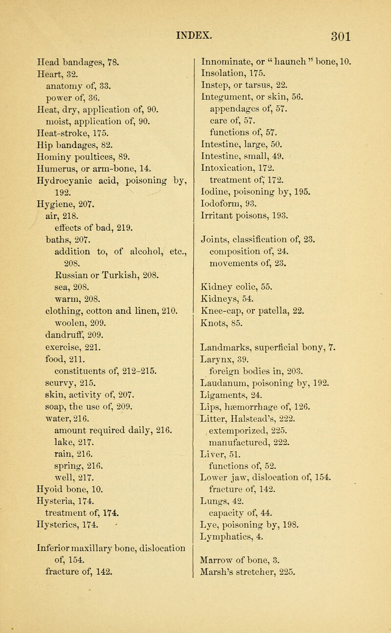 Head bandages, 78. Heart, 32. anatomy of, 33. power of, 3G. Heat, dry, application of, 90. moist, application of, 90. Heat-stroke, 175. Hip bandages, 82. Hominy poultices, 89. Humerus, or arm-bone, 14. Hydrocyanic acid, poisoning by, 192. Hygiene, 207. air, 218. effects of bad, 219. baths, 207. addition to, of alcohol, etc., 208. Eussian or Turkish, 208. sea, 208. warm, 208. clothing, cotton and linen, 210. woolen, 209. dandruff, 209. exercise, 221. food, 211. constituents of, 212-215. scurvy, 215. skin, activity of, 207. soap, the use of, 209. water, 216. amount required daily, 216. lake, 217. rain, 216. spring, 216. well, 217. Hyoid bone, 10. Hysteria, 174. treatment of, 174. Hysterics, 174. Inferior maxillary bone, dislocation of, 154. fracture of, 142. Innominate, or  haunch  bone, 10. Insolation, 175. Instep, or tarsus, 22. Integument, or skin, 56. appendages of, 57. care of, 57. functions of, 57. Intestine, large, 50. Intestine, small, 49. Intoxication, 172. treatment of; 172. Iodine, poisoning by, 195. Iodoform, 93. Irritant poisons, 193. Joints, classification of, 23. composition of, 24. movements of, 23. Kidney colic, 55. Kidneys, 54. Knee-cap, or patelh Knots, 85. 22. Landmarks, superficial bony, 7. Larynx, 39. foreign bodies in, 203. Laudanum, poisoning by, 192. Ligaments, 24. Lips, htemorrhage of, 126. Litter, Halstead's, 222. extemporized, 225. manufactured, 222. Liver, 51. functions of, 52. Lower jaw, dislocation of, 154. fi-aeture of, 142. Lungs, 42. capacity of, 44. Lye, poisoning by, 198. Lymphatics, 4. Marrow of bone, 3. Marsh's stretcher, 225.