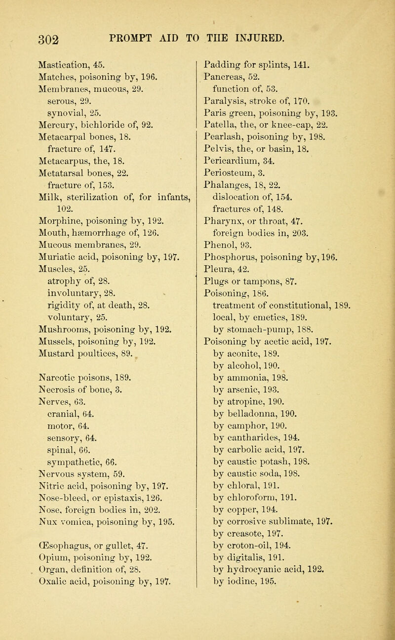 Mastication, 45. Matches, poisoning by, 196. Membranes, mucous, 29. serous, 29. synovial, 25. Mercury, bichloride of, 92. Metacarpal bones, 18. fracture of, 147. Metacarpus, the, 18. Metatarsal bones, 22. fracture of, 153. Milk, sterilization of, for infants, 102. Morphine, poisoning by, 192. Mouth, hgemorrhage of, 126. Mucous membranes, 29. Muriatic acid, poisoning by, 197. Muscles, 25. atrophy of, 28. involuntary, 28. rigidity of, at death, 28. voluntary, 25. Mushrooms, poisoning by, 192. Mussels, poisoning by, 192. Mustard poultices, 89. Narcotic poisons, 189. Necrosis of bone, 3. Nerves, 63. cranial, 64. motor, 64. sensory, 64. spinal, 66. sympathetic, 66. Nervous system, 59. Nitric acid, poisoning by, 197. Nose-bleed, or epistaxis, 126. Nose, foreign bodies in, 202. Nux vomica, poisoning by, 195. (Esophagus, or gullet, 47. Opium, poisoning by, 192. Organ, definition of, 28. Oxalic acid, poisoning by, 197. Padding for splints, 141. Pancreas, 52. function of, 53. Paralysis, stroke of, 170. Paris green, poisoning by, 193. Patella, the, or knee-cap, 22. Pearlash, poisoning by, 198. Pelvis, the, or basin, 18. Pericardium, 34. Periosteum, 3. Phalanges, 18, 22. dislocation of, 154. fractures of, 148. Pharynx, or throat, 47. foreign bodies in, 203. Phenol, 93. Phosphorus, poisoning by, 196. Pleura, 42. Plugs or tampons, 87. Poisoning, 186. treatment of constitutional, 189. local, by emetics, 189. by stomach-pump, 188. Poisoning by acetic acid, 197. by aconite, 189. by alcohol, 190. by ammonia, 198. by arsenic, 193. by atropine, 190. by belladonna, 190. by camphor, 190. by cantharides, 194. by carbolic acid, 197. by caustic potash, 198. by caustic soda, 198. by chloral, 191. by chloroform, 191. by copper, 194. by corrosive sublimate, 197. by creasote, 197. by croton-oil, 194. by digitalis, 191. by hydrocyanic acid, 192. by iodine, 195.