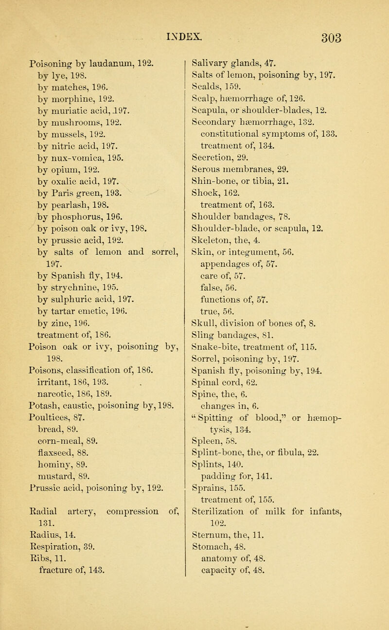 Poisoning by laudanum, 192. by lye, 198. by matches, 196. by morphine, 192. by muriatic acid, 197. by mushrooms, 192. by mussels, 192. by nitric acid, 197. by nux-vomica, 195. by opium, 192. by oxalic acid, 197. by Paris green, 193. by pearlash, 198. by phosphorus, 196. by poison oak or ivy, 198. by prussic acid, 192. by salts of lemon and sorrel, 197. by Spanish fly, 194. by strychnine, 195. by sulphuric acid, 197. by tartar emetic, 196. by zinc, 196. treatment of, 186. Poison oak or ivy, poisoning by, 198. Poisons, classification of, 186. irritant, 186, 193. narcotic, 186, 189. Potash, caustic, poisoning by, 198. Poultices, 87. bread, 89. corn-meal, 89. flaxseed, 88. hominy, 89. mustard, 89. Prussic acid, poisoning by, 192. Eadial artery, compression of, 131. Kadius, 14. Respiration, 39. Eibs, 11. fracture of, 143. Salivary glands, 47. Salts of lemon, poisoning by, 197. Scalds, 159. Scalp, hgemorrhage of, 126. Scapula, or shoulder-blades, 12. Secondary haemorrhage, 132. constitutional symptoms of, 133. treatment of, 134. Secretion, 29. Serous membranes, 29. Shin-bone, or tibia, 21. Shock, 162. treatment of, 163. Shoulder bandages, 78. Shoulder-blade, or scapula, 12. Skeleton, the, 4. Skin, or integument, 56. appendages of, 57. care of, 57. false, 56. functions of, 57. true, 56. Skull, division of bones of, 8. Sling bandages, 81. Snake-bite, treatment of, 115. Sorrel, poisoning by, 197. Spanish fly, poisoning by, 194. Spinal cord, 62. Spine, the, 6. changes in, 6.  Spitting of blood, or haemop- tysis, 134. Spleen, 58. Splint-bone, tlie, or fibula, 22. Splints, 140. padding for, 141. Sprains, 155. treatment of, 155. Sterilization of milk for infants, 102. Sternum, the, 11. Stomach, 48. anatomy of, 48. capacity of, 48.