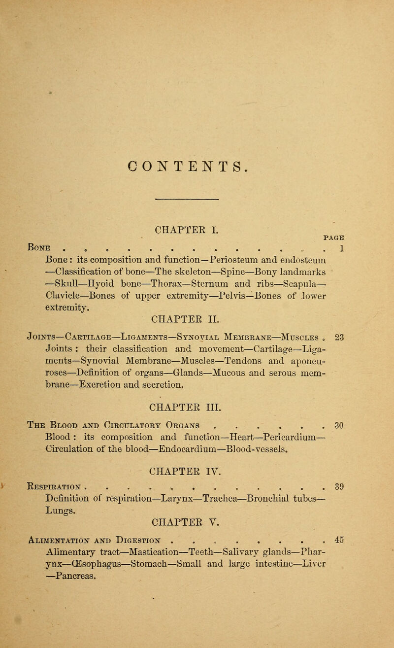 CONTENTS. CHAPTEE I. PAGE Bone .1 Bone : its composition and function—Periosteum and endosteum ■—Classification of bone—The skeleton—Spine—Bony landmarks —Skull—Hyoid bone—Thorax—Sternum and ribs—Scapula— Clavicle—Bones of upper extremity—Pelvis—Bones of lower extremity. CHAPTEE II. Joints—Cartilage—Ligaments—Synovial Membrane—Muscles . 23 Joints : their classification and movement—Cartilage—Liga- ments—Synovial Membrane—Muscles—Tendons and aponeu- roses—Definition of organs—Glands—Mucous and serous mem- brane—Excretion and secretion. CHAPTEE III. The Blood and Circulatory Organs 30 Blood : its composition and function—Heart—Pericardium— Circulation of the blood—Endocardium—Blood-vessels. CHAPTEE IV. Eespiration 39 Definition of respiration—Larynx—Trachea—Bronchial tubes— Lungs. CHAPTEE V. Alimentation and Digestion ........ 45 Alimentary tract—Mastication—Teeth—Salivary glands—Phar- ynx—(Esophagus—Stomach—Small and large intestine—Liver —Pancreas.