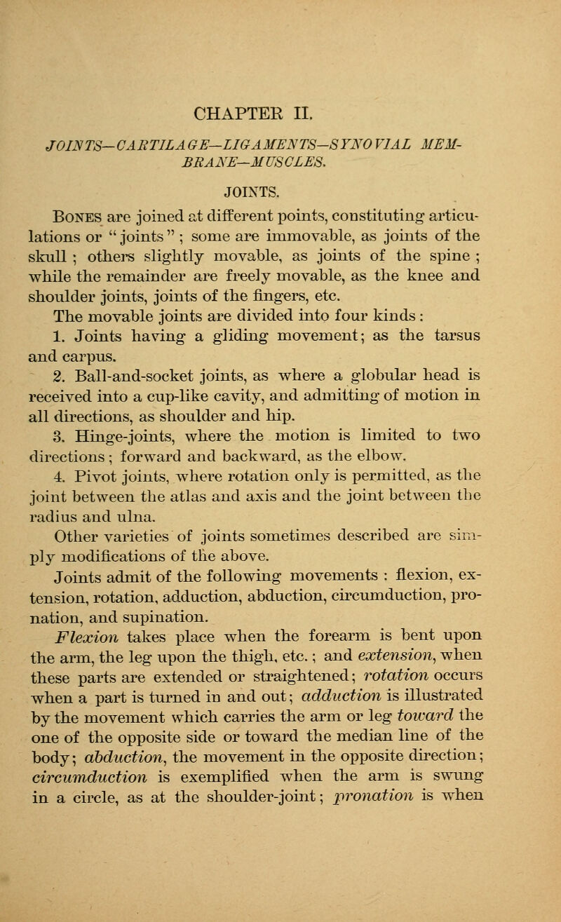 JOINTS—CARTILA GE—LIGAMENTS-SYNO VIAL MEM- BRANE—MUSCLES. JOINTS. Bones are joined at different points, constituting articu- lations or  joints  ; some are immovable, as joints of the skull ; others slightly movable, as joints of the spine ; while the remainder are freely movable, as the knee and shoulder joints, joints of the fingers, etc. The movable joints are divided into four kinds: 1. Joints having a gliding movement; as the tarsus and carpus. 2. Ball-and-socket joints, as where a globular head is received into a cup-like cavity, and admitting of motion in all directions, as shoulder and hip. 3. Hinge-joints, where the motion is limited to two directions; forward and backward, as the elbow. 4. Pivot joints, where rotation only is permitted, as the joint between the atlas and axis and the joint between the radius and ulna. Other varieties of joints sometimes described are sim- ply modifications of the above. Joints admit of the following movements : flexion, ex- tension, rotation, adduction, abduction, circumduction, pro- nation, and supination. Flexion takes place when the forearm is bent upon the arm, the leg upon the thigh, etc.; and extension, when these parts are extended or straightened; rotation occurs when a part is turned in and out; adduction is illustrated by the movement which carries the arm or leg toward the one of the opposite side or toward the median line of the body; abduction, the movement in the opposite direction; circumduction is exemplified when the arm is swung in a circle, as at the shoulder-joint; pronation is when