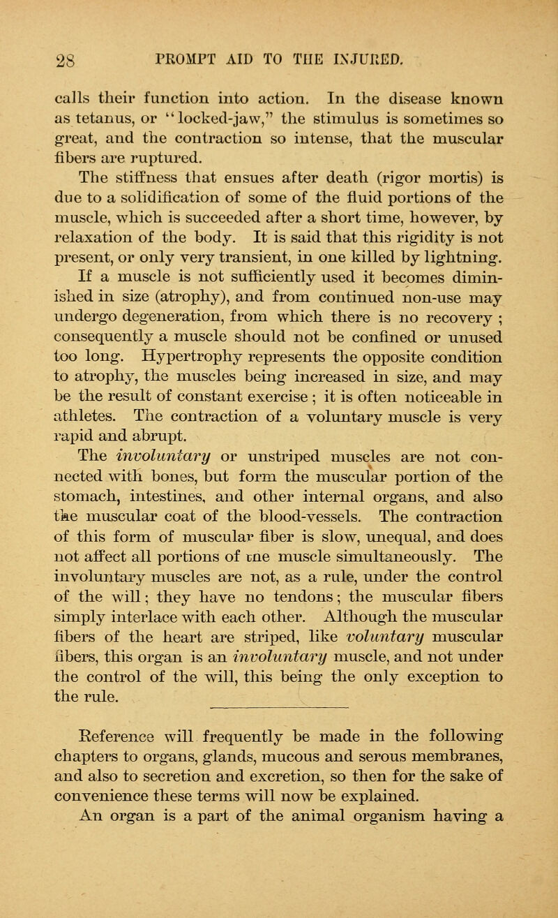 calls their function into action. In the disease known as tetanus, or  locked-jaw, the stimulus is sometimes so great, and the contraction so intense, that the muscular fibers are ruptured. The stiffness that ensues after death (rigor mortis) is due to a solidification of some of the fluid portions of the muscle, which is succeeded after a short time, however, by relaxation of the body. It is said that this rigidity is not present, or only very transient, in one killed by lightning. If a muscle is not sufficiently used it becomes dimin- ished in size (atrophy), and from continued non-use may undergo degeneration, from which there is no recovery ; consequently a muscle should not be confined or unused too long. Hypertrophy represents the opposite condition to atrophy, the muscles being increased in size, and may be the result of constant exercise ; it is often noticeable in athletes. The contraction of a voluntary muscle is very rapid and abrupt. The involuntary or unstriped muscles are not con- nected with bones, but form the muscular portion of the stomach, intestines, and other internal organs, and also the muscular coat of the blood-vessels. The contraction of this form of muscular fiber is slow, unequal, and does not affect all portions of tne muscle simultaneously. The involuntary muscles are not, as a rule, under the control of the will; they have no tendons; the muscular fibers simply interlace with each other. Although the muscular fibers of the heart are striped, like voluntary muscular libers, this organ is an involuntary muscle, and not under the control of the will, this being the only exception to the rule. Reference will frequently be made in the following chapters to organs, glands, mucous and serous membranes, and also to secretion and excretion, so then for the sake of convenience these terms will now be explained. An organ is a part of the animal organism having a