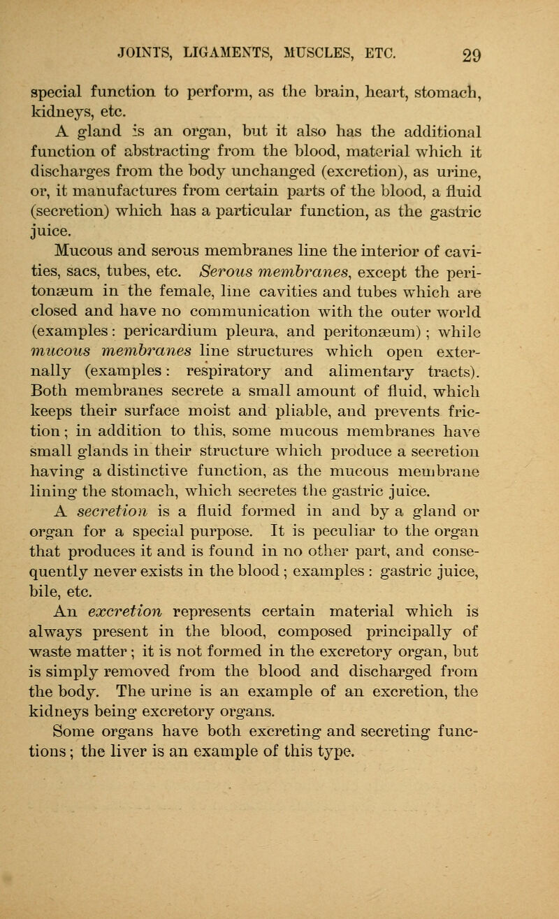 special function to perform, as the brain, heart, stomach, kidneys, etc. A gland is an organ, but it also has the additional function of abstracting from the blood, material which it discharges from the body unchanged (excretion), as urine, or, it manufactures from certain parts of the blood, a fluid (secretion) which has a particular function, as the gastric juice. Mucous and serous membranes line the interior of cavi- ties, sacs, tubes, etc. Serous membranes, except the peri- tonaeum in the female, line cavities and tubes which are closed and have no communication with the outer world (examples: pericardium pleura, and peritonaeum) ; while mucous membranes line structures which open exter- nally (examples: respiratory and alimentary tracts). Both membranes secrete a small amount of fluid, which keeps their surface moist and pliable, and prevents fric- tion ; in addition to this, some mucous membranes have small glands in their structure which produce a secretion having a distinctive function, as the mucous membrane lining the stomach, which secretes the gastric juice. A secretion is a fluid formed in and by a gland or organ for a special purpose. It is peculiar to the organ that produces it and is found in no other part, and conse- quently never exists in the blood ; examples : gastric juice, bile, etc. An excretion represents certain material which is always present in the blood, composed principally of waste matter ; it is not formed in the excretory organ, but is simply removed from the blood and discharged from the body. The urine is an example of an excretion, the kidneys being excretory organs. Some organs have both excreting and secreting func- tions ; the liver is an example of this type.