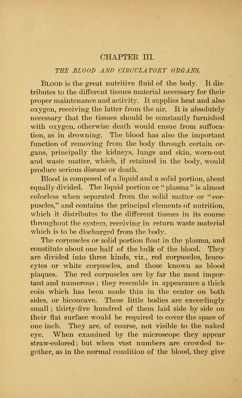 CHAPTER III. THE BLOOD AND CIRCULATORY ORGANS. Blood is the great nutritive fluid of the body. It dis- tributes to the different tissues material necessary for their proper maintenance and activity. It supplies heat and also oxygen, receiving the latter from the air. It is absolutely necessary that the tissues should be constantly furnished with oxygen, otherwise death would ensue from suffoca- tion, as in drowning. The blood has also the important function of removing from the body through certain or- gans, principally the kidneys, lungs and skin, worn-out and waste matter, which, if retained in the body, would produce serious disease or death. Blood is composed of a liquid and a solid portion, about equally divided. The liquid portion or  plasma  is almost colorless when separated from the solid matter or cor- puscles,1' and contains the principal elements of nutrition, which it distributes to the different tissues in its course throughout the system, receiving in return waste material which is to be discharged from the body. The corpuscles or solid portion float in the plasma, and constitute about one half of the bulk of the blood. They are divided into three kinds, viz., red corpuscles, leuco- cytes or white corpuscles, and those known as blood plaques. The red corpuscles are by far the most impor- tant and numerous ; they resemble in appearance a thick coin which has been made thin in the center on both sides, or biconcave. These little bodies are exceedingly small; thirty-five hundred of them laid side by side on their flat surface would be required to cover the space of one inch. They are, of course, not visible to the naked eye. When examined by the microscope they appear straw-colored; but when vast numbers are crowded to- gether, as in the normal condition of the blood, they give