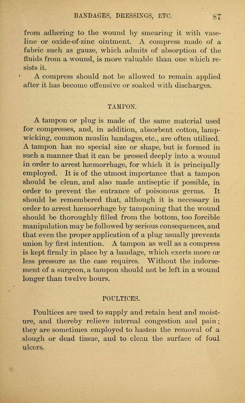 from adhering to the wound by smearing it with vase- line or oxide-of-zinc ointment. A compress made of a fabric such as gauze, which admits of absorption of the fluids from a wound, is more valuable than one which re- sists it. A compress should not be allowed to remain applied after it has become offensive or soaked with discharges. TAMPON. A tampon or plug is made of the same material used for compresses, and, in addition, absorbent cotton, lamp- wicking, common muslin bandages, etc., are often utilized. A tampon has no special size or shape, but is formed in such a manner that it can be pressed deeply into a wound in order to arrest haemorrhage, for which it is principally employed. It is of the utmost importance that a tampon should be clean, and also made antiseptic if possible, in order to prevent the entrance of poisonous germs. It should be remembered that, although it is necessary in order to arrest haemorrhage by tamponing that the wound should be thoroughly filled from the bottom, too forcible manipulation may be followed by serious consequences, and that even the proper application of a plug usually prevents union by first intention. A tampon as well as a compress is kept firmly in place by a bandage, which exerts more or less pressure as the case requires. Without the indorse- ment of a surgeon, a tampon should not be left in a wound longer than twelve hours. POULTICES. Poultices are used to supply and retain heat and moist- ure, and thereby relieve internal congestion and pain ; they are sometimes employed to hasten the removal of a slough or dead tissue, and to clean the surface of foul ulcers.