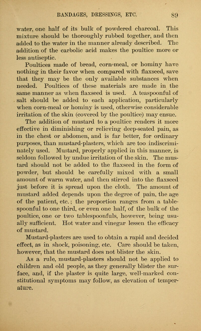 water, one half of its bulk of powdered charcoal. This mixture should be thoroughly rubbed together, and then added to the water in the manner already described. The addition of the carbolic acid makes the poultice more or less antiseptic. Poultices made of bread, corn-meal, or hominy have nothing in their favor when compared with flaxseed, save that they may be the only available substances when needed. Poultices of these materials are made in the same manner as when flaxseed is used. A teaspoonful of salt should be added to each application, particularly when corn-meal or hominy is used, otherwise considerable irritation of the skin (covered by the poultice) may ensue. The addition of mustard to a poultice renders it more effective in diminishing or relieving deep-seated pain, as in the chest or abdomen, and is far better, for ordinary purposes, than mustard-plasters, which are too indiscrimi- nately used. Mustard, properly applied in this manner, is seldom followed by undue irritation of the skin. The mus- tard should not be added to the flaxseed in the form of powder, but should be carefully mixed with a small amount of warm water, and then stirred into the flaxseed just before it is spread upon the cloth. The amount of mustard added depends upon the degree of pain, the age of the patient, etc.; the proportion ranges from a table- spoonful to one third, or even one half, of the bulk of the poultice, one or two tablespoonfuls, however, being usu- ally sufficient. Hot water and vinegar lessen the efficacy of mustard. Mustard-plasters are used to obtain a rapid and decided effect, as in shock, poisoning, etc. Care should be taken, however, that the mustard does not blister the skin. As a rule, mustard-plasters should not be applied to children and old people, as they generally blister the sur- face, and, if the plaster is quite large, well-marked con- stitutional symptoms may follow, as elevation of temper- ature.