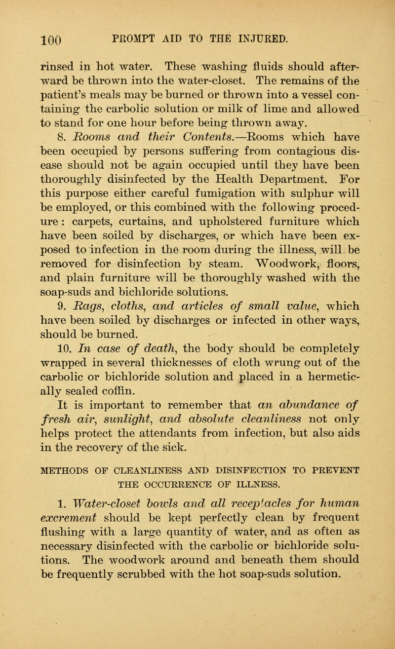 rinsed in hot water. These washing fluids should after- ward be thrown into the water-closet. The remains of the patient's meals may be burned or thrown into a vessel con- taining the carbolic solution or milk of lime and allowed to stand for one hour before being thrown away. 8. Booms and their Contents.—Eooms which have been occupied by persons suffering from contagious dis- ease should not be again occupied until they have been thoroughly disinfected by the Health Department. For this purpose either careful fumigation with sulphur will be employed, or this combined with the following proced- ure : carpets, curtains, and upholstered furniture which have been soiled by discharges, or which have been ex- posed to infection in the room during the illness, will be removed for disinfection by steam. Woodwork, floors, and plain furniture will be thoroughly washed with the soap-suds and bichloride solutions. 9. Rags, cloths, and articles of small value, which have been soiled by discharges or infected in other ways, should be burned. 10. In case of death, the body should be completely wrapped in several thicknesses of cloth wrung out of the carbolic or bichloride solution and placed in a hermetic- ally sealed coffin. It is important to remember that an abundance of fresh air, sunlight, and absolute cleanliness not only helps protect the attendants from infection, but also aids in the recovery of the sick. METHODS OF CLEANLINESS AND DISINFECTION TO PREVENT THE OCCURRENCE OF ILLNESS. 1. Water-closet boivls and all receptacles for human excrement should be kept perfectly clean by frequent flushing with a large quantity of water, and as often as necessary disinfected with the carbolic or bichloride solu- tions. The woodwork around and beneath them should be frequently scrubbed with the hot soap-suds solution.