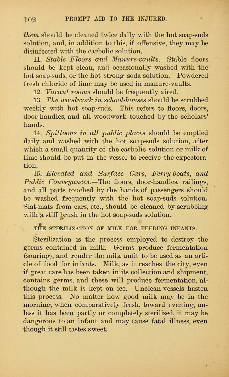 them should be cleaned twice daily with the hot soap-suds solution, and, in addition to this, if offensive, they may be disinfected with the carbolic solution. 11. Stable Floors and Manure-vaults.—Stable floors should be kept clean, and occasionally washed with the hot soap-suds, or the hot strong soda solution. Powdered fresh chloride of lime may be used in manure-vaults. 12. Vacant rooms should be frequently aired. 13. The woodwork in school-houses should be scrubbed weekly with hot soap-suds. This refers to floors, doors, door-handles, and all woodwork touched by the scholars' hands. 14. Spittoons in all public places should be emptied daily and washed with the hot soap-suds solution, after which a small quantity of the carbolic solution or milk of lime should be put in the vessel to receive the expectora- tion. 15. Elevated and Surface Cars, Ferry-boats, and Public Conveyances.—The floors, door-handles, railings, and all parts touched by the hands of passengers should be washed frequently with the hot soap-suds solution. Slat-mats from cars, etc., should be cleaned by scrubbing with a stiff brush in the hot soap-suds solution. tiIe sterilization of milk for feeding infants. Sterilization is the process employed to destroy the germs contained in milk. Germs produce fermentation (souring), and render the milk unfit to be used as an arti- cle of food for infants. Milk, as it reaches the city, even if great care has been taken in its collection and shipment, contains germs, and these will produce fermentation, al- though the milk is kept on ice. Unclean vessels hasten this process. No matter how good milk may be in the morning, when comparatively fresh, toward evening, un- less it has been partly or completely sterilized, it may be dangerous to an infant and may cause fatal illness, even though it still tastes sweet.