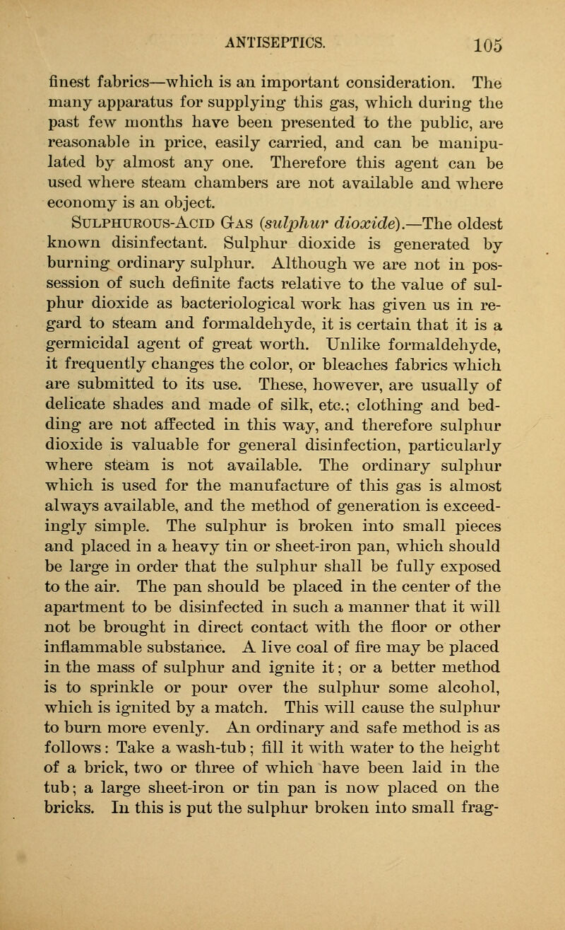 finest fabrics—which is an important consideration. The many apparatus for supplying- this gas, which during the past few months have been presented to the public, are reasonable in price, easily carried, and can be manipu- lated by almost any one. Therefore this agent can be used where steam chambers are not available and where economy is an object. Sulphurous-Acid Gas (sulphur dioxide)—The oldest known disinfectant. Sulphur dioxide is generated by burning ordinary sulphur. Although we are not in pos- session of such definite facts relative to the value of sul- phur dioxide as bacteriological work has given us in re- gard to steam and formaldehyde, it is certain that it is a germicidal agent of great worth. Unlike formaldehyde, it frequently changes the color, or bleaches fabrics which are submitted to its use. These, however, are usually of delicate shades and made of silk, etc.; clothing and bed- ding are not affected in this way, and therefore sulphur dioxide is valuable for general disinfection, particularly where steam is not available. The ordinary sulphur which is used for the manufacture of this gas is almost always available, and the method of generation is exceed- ingly simple. The sulphur is broken into small pieces and placed in a heavy tin or sheet-iron pan, which should be large in order that the sulphur shall be fully exposed to the air. The pan should be placed in the center of the apartment to be disinfected in such a manner that it will not be brought in direct contact with the floor or other inflammable substance. A live coal of lire may be placed in the mass of sulphur and ignite it; or a better method is to sprinkle or pour over the sulphur some alcohol, which is ignited by a match. This will cause the sulphur to burn more evenly. An ordinary and safe method is as follows: Take a wash-tub ; fill it with water to the height of a brick, two or three of which have been laid in the tub; a large sheet-iron or tin pan is now placed on the bricks. In this is put the sulphur broken into small frag-