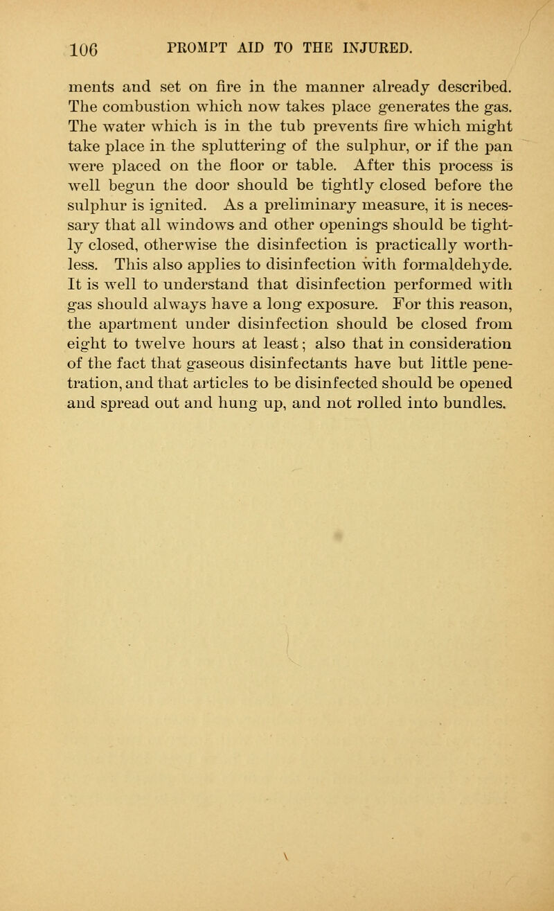 ments and set on fire in the manner already described. The combustion which now takes place generates the gas. The water which is in the tub prevents fire which might take place in the spluttering of the sulphur, or if the pan were placed on the floor or table. After this process is well begun the door should be tightly closed before the sulphur is ignited. As a preliminary measure, it is neces- sary that all windows and other openings should be tight- ly closed, otherwise the disinfection is practically worth- less. This also applies to disinfection with formaldehyde. It is well to understand that disinfection performed witli gas should always have a long exposure. For this reason, the apartment under disinfection should be closed from eight to twelve hours at least; also that in consideration of the fact that gaseous disinfectants have but little pene- tration, and that articles to be disinfected should be opened and spread out and hung up, and not rolled into bundles.