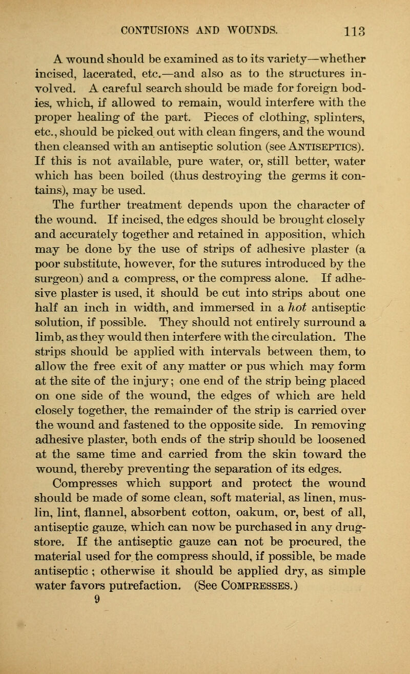 A wound should be examined as to its variety—whether incised, lacerated, etc.—and also as to the structures in- volved. A careful search should be made for foreign bod- ies, which, if allowed to remain, would interfere with the proper healing of the part. Pieces of clothing, splinters, etc., should be picked out with clean fingers, and the wound then cleansed with an antiseptic solution (see Antiseptics). If this is not available, pure water, or, still better, water which has been boiled (thus destroying the germs it con- tains), may be used. The further treatment depends upon the character of the wound. If incised, the edges should be brought closely and accurately together and retained in apposition, which may be done by the use of strips of adhesive plaster (a poor substitute, however, for the sutures introduced by the surgeon) and a compress, or the compress alone. If adhe- sive plaster is used, it should be cut into strips about one half an inch in width, and immersed in a hot antiseptic solution, if possible. They should not entirely surround a limb, as they would then interfere with the circulation. The strips should be applied with intervals between them, to allow the free exit of any matter or pus which may form at the site of the injury; one end of the strip being placed on one side of the wound, the edges of which are held closely together, the remainder of the strip is carried over the wound and fastened to the opposite side. In removing adhesive plaster, both ends of the strip should be loosened at the same time and carried from the skin toward the wound, thereby preventing the separation of its edges. Compresses which support and protect the wound should be made of some clean, soft material, as linen, mus- lin, lint, flannel, absorbent cotton, oakum, or, best of all, antiseptic gauze, which can now be purchased in any drug- store. If the antiseptic gauze can not be procured, the material used for the compress should, if possible, be made antiseptic ; otherwise it should be applied dry, as simple water favors putrefaction. (See Compresses.) 9