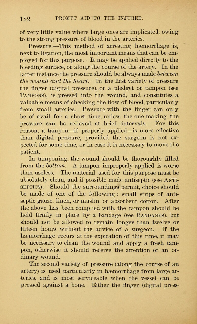 of very little value where large ones are implicated, owing to the strong pressure of blood in the arteries. Pressure.—This method of arresting haemorrhage is, next to ligation, the most important means that can be em- ployed for this purpose. It may be applied directly to the bleeding surface, or along the course of the artery. In the latter instance the pressure should be always made between the wound and the heart. In the first variety of pressure the finger (digital pressure), or a pledget or tampon (see Tampons), is pressed into the wound, and constitutes a valuable means of checking the flow of blood, particularly from small arteries. Pressure with the finger can only be of avail for a short time, unless the one making the pressure can be relieved at brief intervals. For this reason, a tampon—if properly applied—is more effective than digital pressure, provided the surgeon is not ex- pected for some time, or in case it is necessary to move the patient. In tamponing, the wound should be thoroughly filled from the bottom. A tampon improperly applied is worse than useless. The material used for this purpose must be absolutely clean, and if possible made antiseptic (see Anti- septics). Should the surroundings permit, choice should be made of one of the following : small strips of anti- septic gauze, linen, or muslin, or absorbent cotton. After the above has been complied with, the tampon should be held firmly in place by a bandage (see Bandages), but should not be allowed to remain longer than twelve or fifteen hours without the advice of a surgeon. If the haemorrhage recurs at the expiration of this time, it may be necessary to clean the wound and apply a fresh tam- pon, otherwise it should receive the attention of an or- dinary wound. The second variety of pressure (along the course of an artery) is used particularly in haemorrhage from large ar- teries, and is most serviceable when the vessel can be pressed against a bone. Either the finger (digital press-