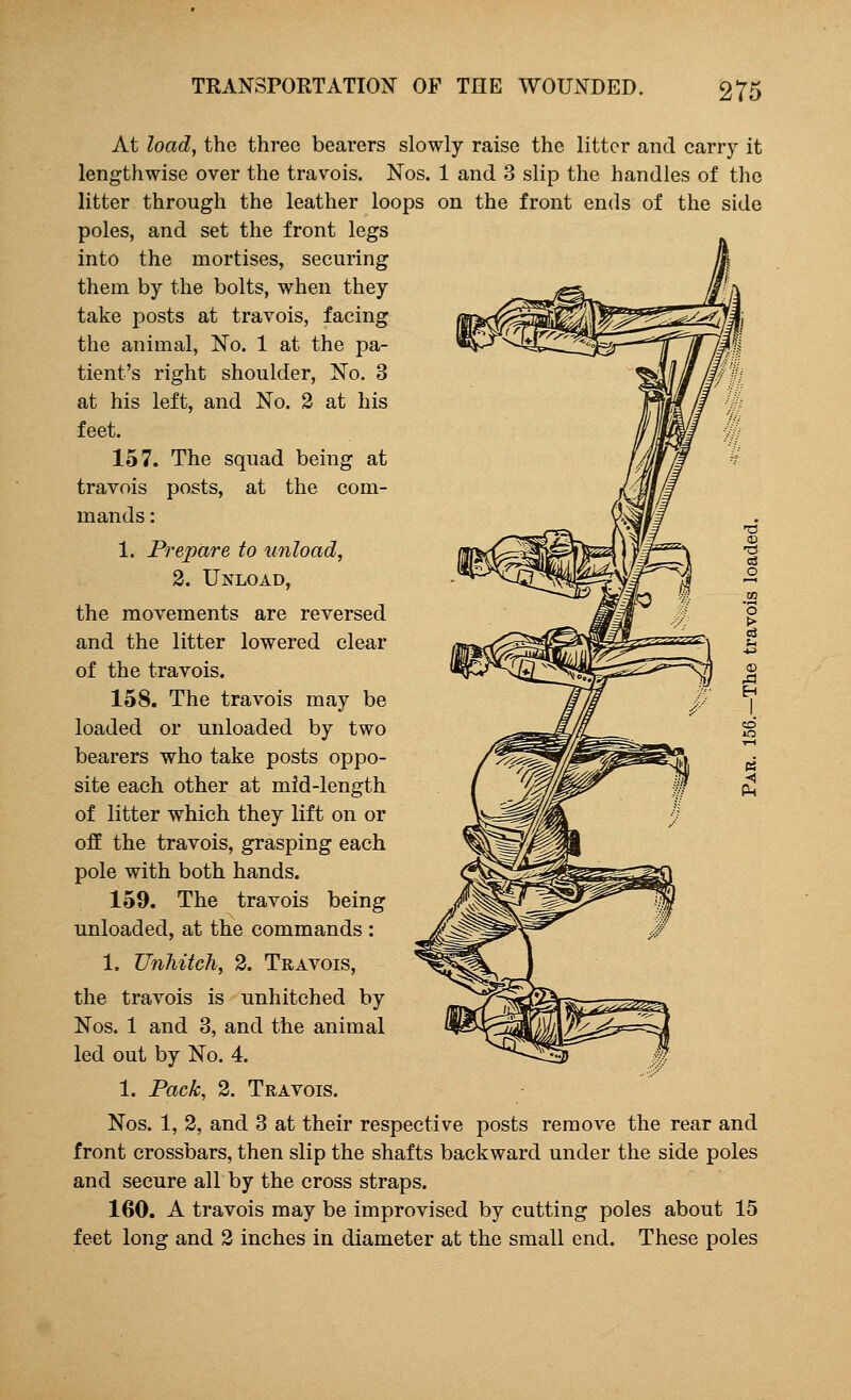 At load, the three bearers slowly raise the litter and carry it lengthwise over the travois. Nos. 1 and 3 slip the handles of the litter through the leather loops on the front ends of the side poles, and set the front legs into the mortises, securing them by the bolts, when they take posts at travois, facing the animal, No. 1 at the pa- tient's right shoulder, No. 3 at his left, and No. 2 at his feet. 157. The squad being at travois posts, at the com- mands : 1. Prepare to unload, 2. Unload, the movements are reversed and the litter lowered clear of the travois. 158. The travois may be loaded or unloaded by two bearers who take posts oppo- site each other at mid-length of litter which they lift on or off the travois, grasping each pole with both hands. 159. The travois being unloaded, at the commands : 1. Unhitch, 2. Travois, the travois is unhitched by Nos. 1 and 3, and the animal led out by No. 4. 1. Pack, 2. Travois. Nos. 1, 2, and 3 at their respective posts remove the rear and front crossbars, then slip the shafts backward under the side poles and secure all by the cross straps. 160. A travois may be improvised by cutting poles about 15