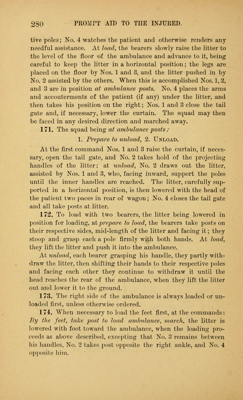 tive poles; No. 4 watches the patient and otherwise renders any needful assistance. At load, the bearers slowly raise the litter to the level of the floor of the ambulance and advance to it, being careful to keep the litter in a horizontal position; the legs are placed on the floor by Nos. 1 and 3, and the litter pushed in by No. 2 assisted by the others. When this is accomplished Nos. 1, 2, and 3 are in position at ambulance posts. No. 4 places the arms and accouterments of the patient (if any) under the litter, and then takes his position on the right; Nos. 1 and 3 close the tail gate and, if necessary, lower the curtain. The squad may then be faced in any desired direction and marched away. 171. The squad being at ambulance posts: 1. Prepare to unload, 2. Unload. At the first command Nos. 1 and 3 raise the curtain, if neces- sary, open the tail gate, and No. 2 takes hold of the projecting handles of the litter; at unload, No. 2 draws out the litter, assisted by Nos. 1 and 3, who, facing inward, support the poles until the inner handles are reached. The litter, carefully sup- ported in a horizontal position, is then lowered with the head of the patient two paces in rear of wagon; No. 4 closes the tail gate and all take posts at litter. 172. To load with two bearers, the litter being lowered in position for loading, at prepare to load, the bearers take posts on their respective sides, mid-length of the litter and facing it; they stoop and grasp each a pole firmly with both hands. At load, they lift the litter and push it into the ambulance. At unload, each bearer grasping his handle, they partly with- draw the litter, then shifting their hands to their respective poles and facing each other they continue to withdraw it until the head reaches the rear of the ambulance, when they lift the litter out and lower it to the ground. 173. The right side of the ambulance is always loaded or un- loaded first, unless otherwise ordered. 174. When necessary to load the feet first, at the commands: By the feet, take post to load ambulance, march, the litter is lowered with foot toward the ambulance, when the loading pro- ceeds as above described, excepting that No. 3 remains between his handles, No. 2 takes post opposite the right ankle, and No. 4 opposite him.
