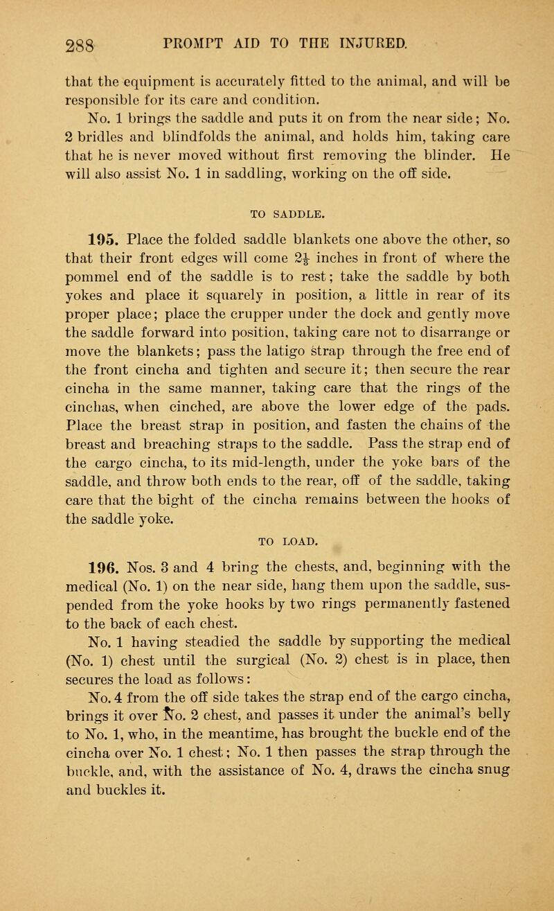 that the equipment is accurately fitted to the animal, and will be responsible for its care and condition. No. 1 brings the saddle and puts it on from the near side; No. 2 bridles and blindfolds the animal, and holds him, taking care that he is never moved without first removing the blinder. He will also assist No. 1 in saddling, working on the off side. TO SADDLE. 195. Place the folded saddle blankets one above the other, so that their front edges will come 2^- inches in front of where the pommel end of the saddle is to rest; take the saddle by both yokes and place it squarely in position, a little in rear of its proper place; place the crupper under the dock and gently move the saddle forward into position, taking care not to disarrange or move the blankets; pass the latigo strap through the free end of the front cincha and tighten and secure it; then secure the rear cincha in the same manner, taking care that the rings of the cinchas, when cinched, are above the lower edge of the pads. Place the breast strap in position, and fasten the chains of the breast and breaching straps to the saddle. Pass the strap end of the cargo cincha, to its mid-length, under the yoke bars of the saddle, and throw both ends to the rear, off of the saddle, taking care that the bight of the cincha remains between the hooks of the saddle yoke. TO LOAD. 196. Nos. 3 and 4 bring the chests, and, beginning with the medical (No. 1) on the near side, hang them upon the saddle, sus- pended from the yoke hooks by two rings permanently fastened to the back of each chest. No. 1 having steadied the saddle by supporting the medical (No. 1) chest until the surgical (No. 2) chest is in place, then secures the load as follows: No. 4 from the off side takes the strap end of the cargo cincha, brings it over fro. 2 chest, and passes it under the animal's belly to No. 1, who, in the meantime, has brought the buckle end of the cincha over No. 1 chest; No. 1 then passes the strap through the buckle, and, with the assistance of No. 4, draws the cincha snug and buckles it.