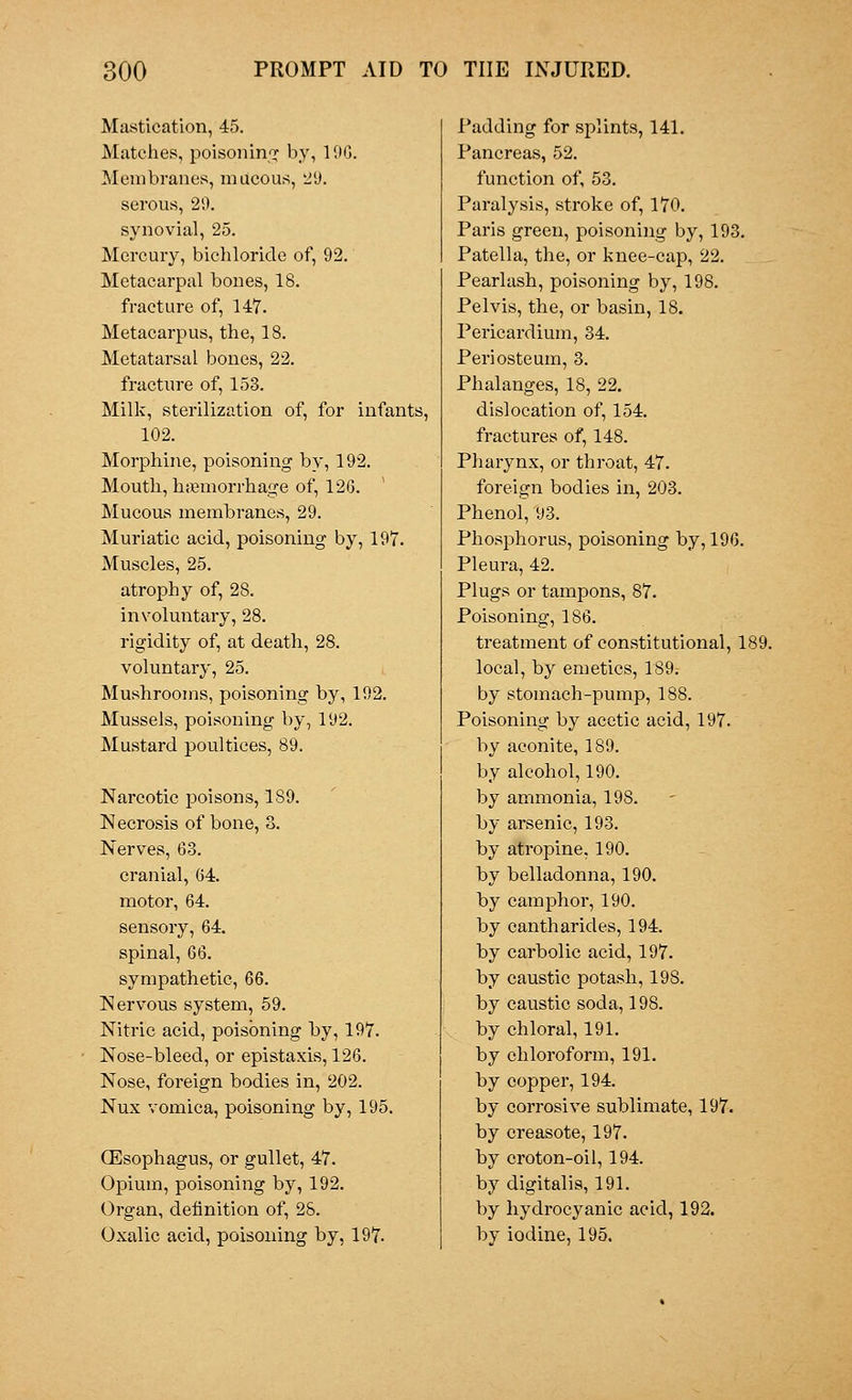 Mastication, 45. Matches, poisoning by, 19G. Membranes, mucous, 29. serous, 29. synovial, 25. Mercury, bichloride of, 92. Metacarpal bones, 18. fracture of, 147. Metacarpus, the, 18. Metatarsal bones, 22. fracture of, 153. Milk, sterilization of, for infants, 102. Morphine, poisoning by, 192. Mouth, haemorrhage of, 12(3. Mucous membranes, 29. Muriatic acid, poisoning by, 197. Muscles, 25. atrophy of, 28. involuntary, 28. rigidity of, at death, 28. voluntary, 25. Mushrooms, poisoning by, 192. Mussels, poisoning by, 192. Mustard poultices, 89. Narcotic poisons, 189. Necrosis of bone, 8. Nerves, 63. cranial, 64. motor, 64. sensory, 64. spinal, 66. sympathetic, 66. Nervous system, 59. Nitric acid, poisoning by, 197. Nose-bleed, or epistaxis, 126. Nose, foreign bodies in, 202. Nux vomica, poisoning by, 195. (Esophagus, or gullet, 47. Opium, poisoning by, 192. Organ, definition of, 2S. Oxalic acid, poisoning by, 197. Padding for splints, 141. Pancreas, 52. function of, 53. Paralysis, stroke of, 170. Paris green, poisoning by, 193. Patella, the, or knee-cap, 22. Pearlash, poisoning by, 198. Pelvis, the, or basin, 18. Pericardium, 34. Periosteum, 3. Phalanges, 18, 22. dislocation of, 154. fractures of, 148. Pharynx, or throat, 47. foreign bodies in, 203. Phenol, 93. Phosphorus, poisoning by, 196. Pleura, 42. Plugs or tampons, 87. Poisoning, 186. treatment of constitutional, 189. local, by emetics, 189. by stomach-pump, 188. Poisoning by acetic acid, 197. by aconite, 189. by alcohol, 190. by ammonia, 198. by arsenic, 193. by atropine, 190. by belladonna, 190. by camphor, 190. by cantharides, 194. by carbolic acid, 197. by caustic potash, 198. by caustic soda, 198. by chloral, 191. by chloroform, 191. by copper, 194. by corrosive sublimate, 197. by creasote, 197. by croton-oil, 194. by digitalis, 191. by hydrocyanic acid, 192. by iodine, 195.