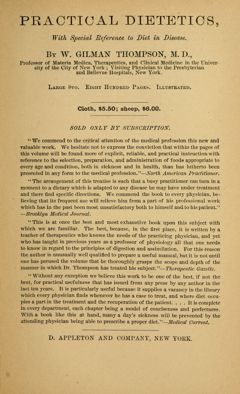 PRACTICAL DIETETICS, With Special Reference to Diet in Disease. By W. GILMAN THOMPSON, M. D., Professor of Materia Medica, Therapeutics, and Clinical Medicine in the Univer- sity of the City of New York ; Visiting Physician to the Presbyterian and Bellevue Hospitals, New York. Lakge 8vo. Eight Hundred Pages. Illustrated. Cloth, $5.50; sheep, $6.00. SOLD ONLY BY SUBSCRIPTION.  We commend to the critical attention of the medical profession this new and valuable work. We hesitate not to express the conviction that within the pages of this volume will be found more of explicit, reliable, and practical instruction with reference to the selection, preparation, and administration of foods appropriate to every age and condition, both in sickness and in health, than has hitherto been presented in any form to the medical profession.—North American Practitioner.  The arrangement of this treatise is such that a busy practitioner can turn in a moment to a dietary which is adapted to any disease he may have under treatment and there find specific directions. We commend the book to every physician, be- lieving that its frequent use will relieve him from a part of his professional work which has in the past been most unsatisfactory both to himself and to his patient.1' —Brooklyn Medical Journal.  This is at once the best and most exhaustive book upon this subject with which we are familiar. The best, because, in the first place, it is written by a teacher of therapeutics who knows the needs of the practicing physician, and yet who has taught in previous years as a professor of physiology all that one needs to know in regard to the principles of digestion and assimilation. For this reason the author is unusually well qualified to prepare a useful manual, but it is not until one has perused the volume that he thoroughly grasps the scope and depth of the manner in which Dr. Thompson has treated his subject.— Therapeutic Gazette.  Without any exception we believe this work to be one of the best, if not the best, for practical usefulness that has issued from any press by any author in the last ten years. It is particularly useful because it supplies a vacancy in the library which every physician finds whenever he has a case to treat, and where diet occu- pies a part in the treatment and the recuperation of the patient. ... It is complete in every department, each chapter being a model of conciseness and perfectness. With a book like this at hand, many a day's sickness will be prevented by the attending physician being able to prescribe a proper diet.—Medical Current.