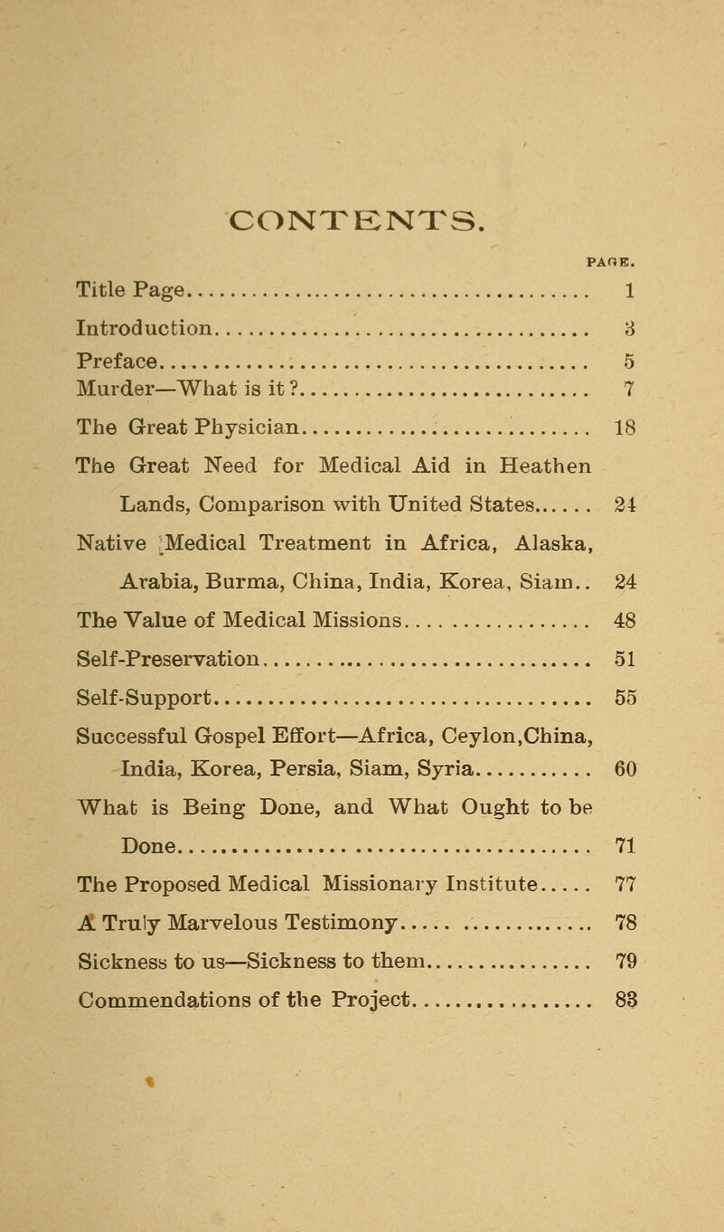 CONTENTS. PAOK. Title Page 1 Introduction 8 Preface 5 Murder—What is it ? 7 Tiie Great Physician 18 The Great Need for Medical Aid in Heathen Lands, Comparison with United States 24 Native .Medical Treatment in Africa, Alaska, Arabia, Burma, China, India, Korea, Siam.. 24 The Value of Medical Missions 48 Self-preservation 51 Self-Support. 55 Successful Gospel Effort—Africa, Ceylon,China, India, Korea, Persia, Siam, Syria 60 What is Being Done, and What Ought to be Done 71 The Proposed Medical Missionary Institute 77 A Truly Marvelous Testimony 78 Sickness to us—Sickness to them 79 Commendations of the Project , 88