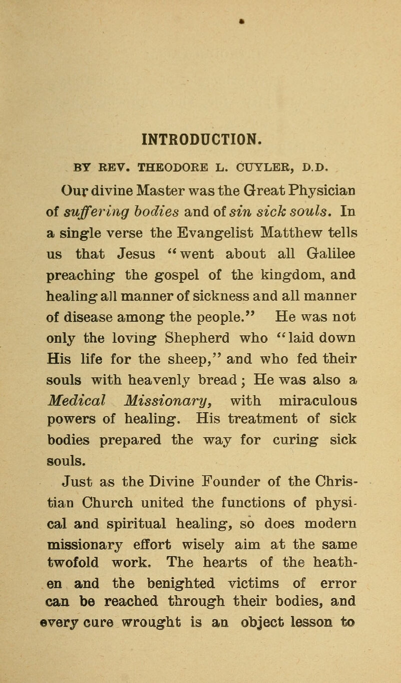 INTRODUCTION. BY REV. THEODORE L. CUYLER, D.D. Our divine Master was the Great Physician of suffering bodies and of sin sick souls. In a single verse the Evangelist Matthew tells us that Jesus went about all Galilee preaching the gospel of the kingdom, and healing all manner of sickness and all manner of disease among the people. He was not only the loving Shepherd who  laid down His life for the sheep, and who fed their souls with heavenly bread; He was also a Medical Missionary, with miraculous powers of healing. His treatment of sick bodies prepared the way for curing sick souls. Just as the Divine Founder of the Chris- tian Church united the functions of physi- cal and spiritual healing, so does modern missionary effort wisely aim at the same twofold work. The hearts of the heath- en and the benighted victims of error can be reached through their bodies, and every cure wrought is an object lesson to