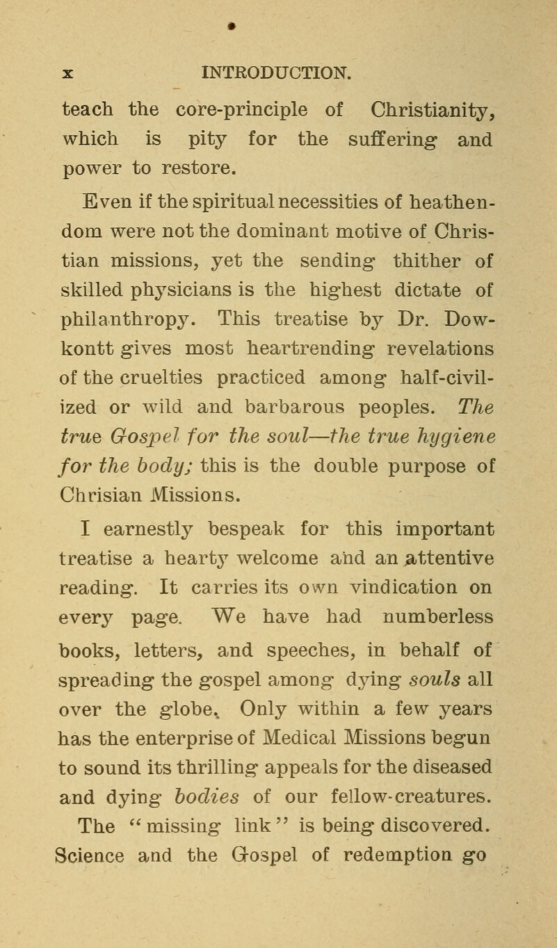 teach the core-principle of Christianity, which is pity for the suffering and power to restore. Even if the spiritual necessities of heathen- dom were not the dominant motive of Chris- tian missions, yet the sending* thither of skilled physicians is the highest dictate of philanthropy. This treatise by Dr. Dow- kontt gives most heartrending revelations of the cruelties practiced among half-civil- ized or wild and barbarous peoples. The true Gospel for the soul—the true hygiene for the body; this is the double purpose of Chrisian Missions. I earnestly bespeak for this important treatise a heartj^ welcome and an attentive reading. It carries its own vindication on every page. We have had numberless books, letters, and speeches, in behalf of spreading the gospel among dying souls all over the globe. Only within a few years has the enterprise of Medical Missions begun to sound its thrilling appeals for the diseased and dying bodies of our fellow-creatures. The missing link is being discovered. Science and the Gospel of redemption go