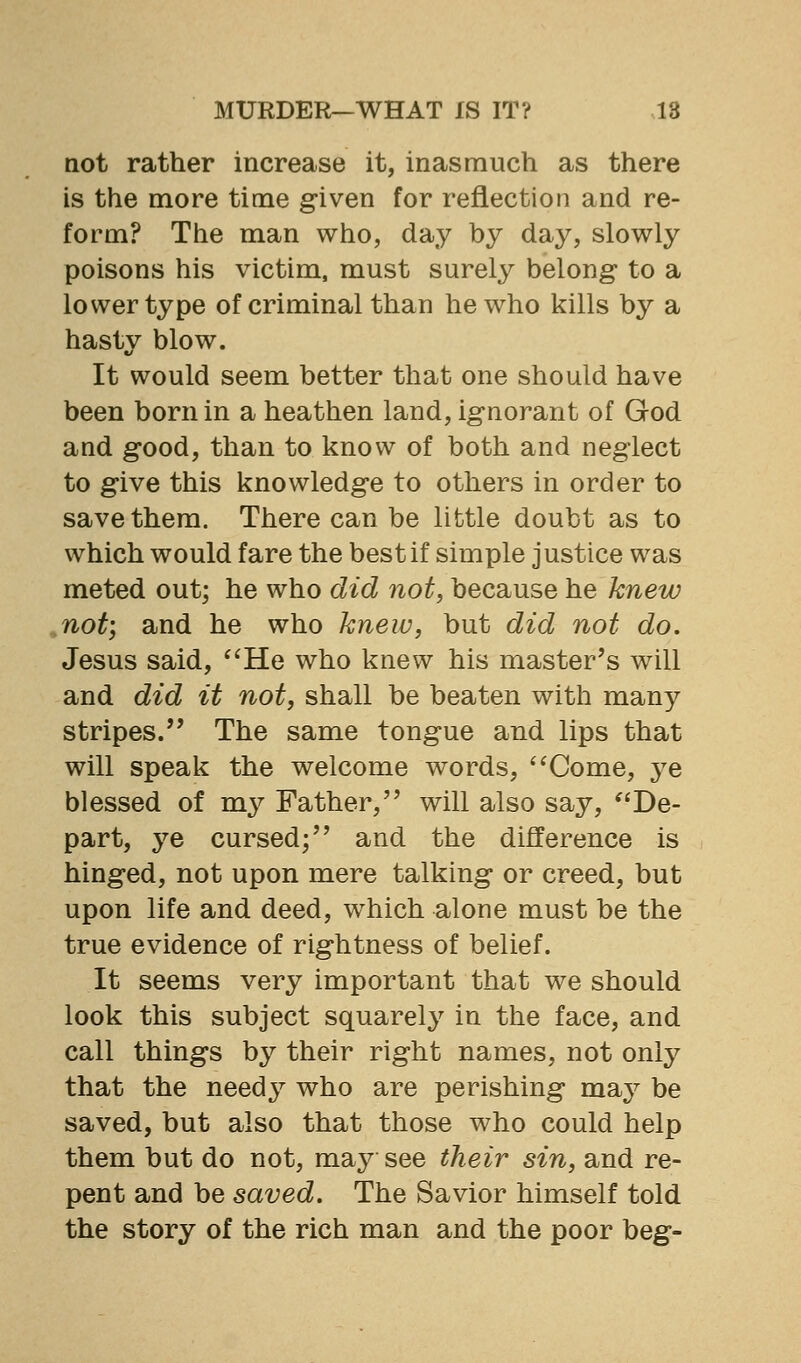 not rather increase it, inasmuch as there is the more time given for reflection and re- form? The man who, day by day, slowly poisons his victim, must surely belong- to a lower type of criminal than he who kills by a hasty blow. It would seem better that one should have been born in a heathen land, ignorant of God and good, than to know of both and neglect to give this knowledge to others in order to save them. There can be little doubt as to which would fare the best if simple justice was meted out; he who did not, because he knew not) and he who knew, but did not do. Jesus said, '^He who knew his master's will and did it not, shall be beaten with man}^ stripes. The same tongue and lips that will speak the welcome words, *'Come, ye blessed of my Father, will also say, De- part, ye cursed; and the difference is hinged, not upon mere talking or creed, but upon life and deed, which alone must be the true evidence of rightness of belief. It seems very important that we should look this subject squarely in the face, and call things by their right names, not only that the needy who are perishing may be saved, but also that those who could help them but do not, may see their sin, and re- pent and be saved. The Savior himself told the story of the rich man and the poor beg-