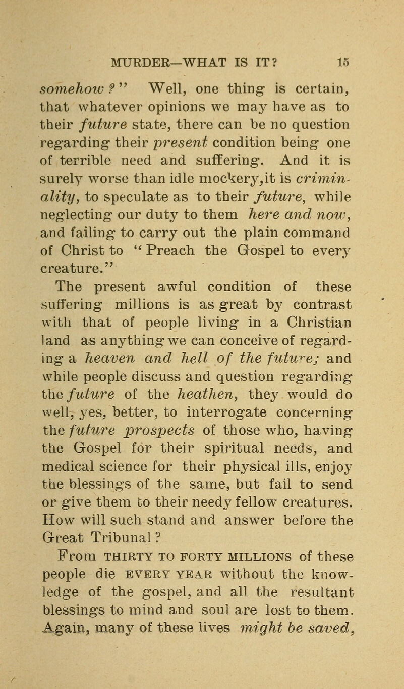 somehotv f Well, one thing- is certain, that whatever opinions we may have as to their future state, there can be no question reg'arding- their present condition being one of terrible need and suffering*. And it is surely worse than idle mockery^it is crimin- ality, to speculate as to their future, while neglecting' our duty to them here and now, and failing to carry out the plain command of Christ to '^ Preach the Gospel to every creature. The present awful condition of these suffering millions is as great by contrast with that of people living in a Christian land as anything we can conceive of regard- ing a heaven and hell of the future; and while people discuss and question regarding Ihe future of the heathen, they would do well, yes, better, to interrogate concerning the future prospects of those who, having the Gospel for their spiritual needs, and medical science for their physical ills, enjoy the blessings of the same, but fail to send or give them to their needy fellow creatures. How will such stand and answer before the Great Tribunal ? From THIRTY TO FORTY MILLIONS of these people die every year without the know- ledge of the gospel, and all the resultant blessings to mind and soul are lost to them. Again, many of these lives might he saved^