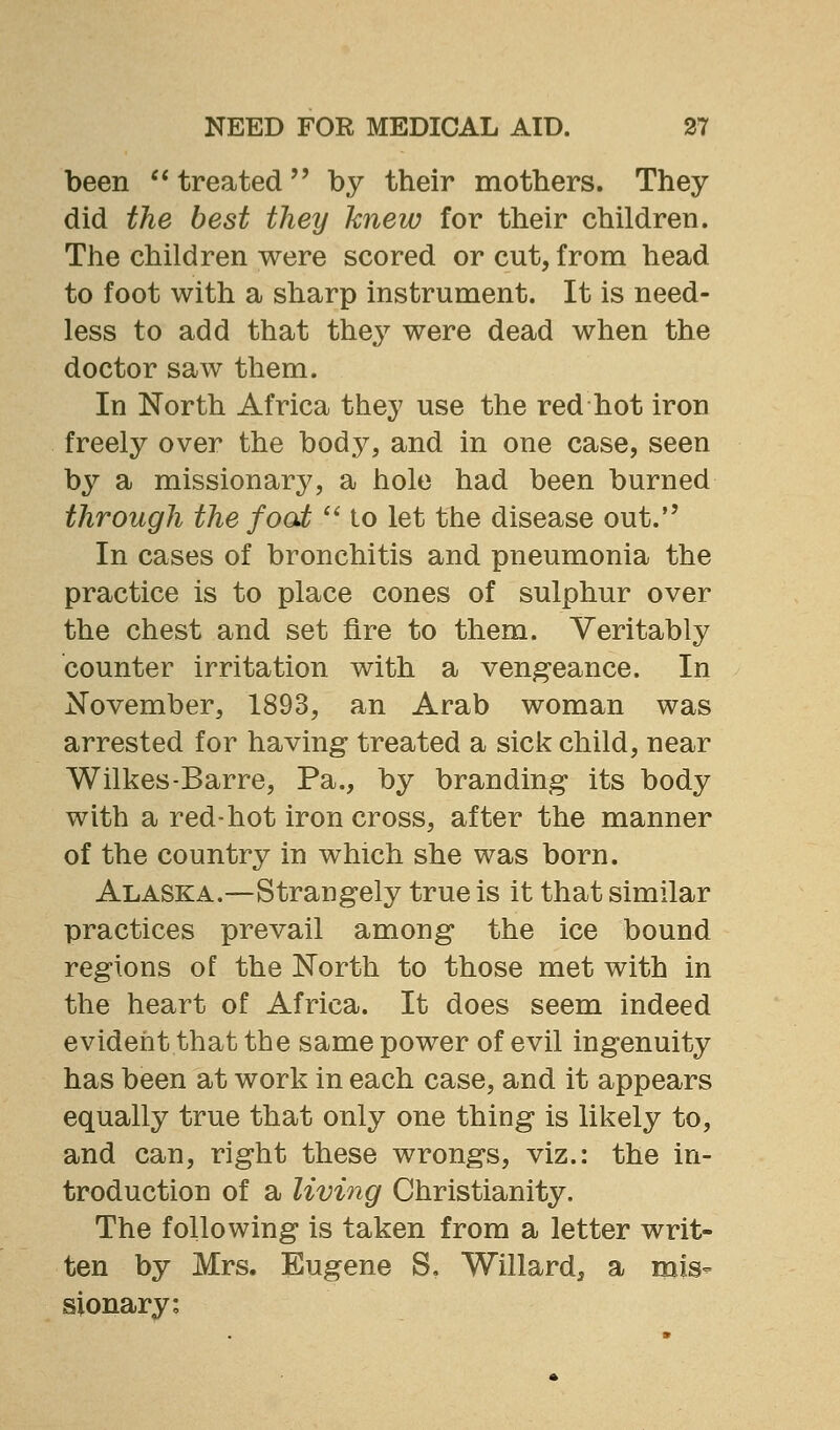 been  treated by their mothers. They did the best they knew for their children. The children were scored or cut, from head to foot with a sharp instrument. It is need- less to add that thej^ were dead when the doctor saw them. In North Africa they use the red hot iron freely over the body, and in one case, seen by a missionary, a hole had been burned through the foot  to let the disease out. In cases of bronchitis and pneumonia the practice is to place cones of sulphur over the chest and set fire to them. Veritably counter irritation with a vengeance. In November, 1893, an Arab woman was arrested for having treated a sick child, near Wilkes-Barre, Pa., by branding* its body with a red-hot iron cross, after the manner of the country in which she was born. Alaska.—Strangely true is it that similar practices prevail among the ice bound regions of the North to those met with in the heart of Africa. It does seem indeed evident that the same power of evil ingenuity has been at work in each case, and it appears equally true that only one thing is likely to, and can, right these wrongs, viz.: the in- troduction of a living Christianity. The following is taken from a letter writ- ten by Mrs. Eugene S. Willard, a mis- sionary: