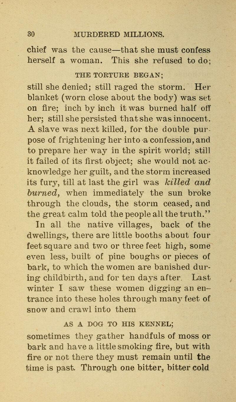 chief was the cause—that she must confess herself a woman. This she refused to do; THE TORTURE BEGAN; still she denied; still raged the storm. Her blanket (worn close about the body) was set on fire; inch by mch it was burned half off her; still she persisted that she was innocent. A slave was next killed, for the double pur- pose of frightening her into a confession, and to prepare her way in the spirit world; still it failed of its first object; she would not ac- knowledge her guilt, and the storm increased its fury, till at last the girl was killed and burned, when immediately the sun broke through the clouds, the storm ceased, and the great calm told the people all the truth.'' In all the native villages, back of the dwellings, there are little booths about four feet square and two or three feet high, some even less, built of pine boughs or pieces of bark, to which the women are banished dur- ing childbirth, and for ten days after. Last winter I saw these women digging an en- trance into these holes through many feet of snow and crawl into them AS A DOG TO HIS KENNEL; sometimes they gather handfuls of moss or bark and have a little smoking fire, but with fire or not there they must remain until the time is past. Through one bitter, bitter cold