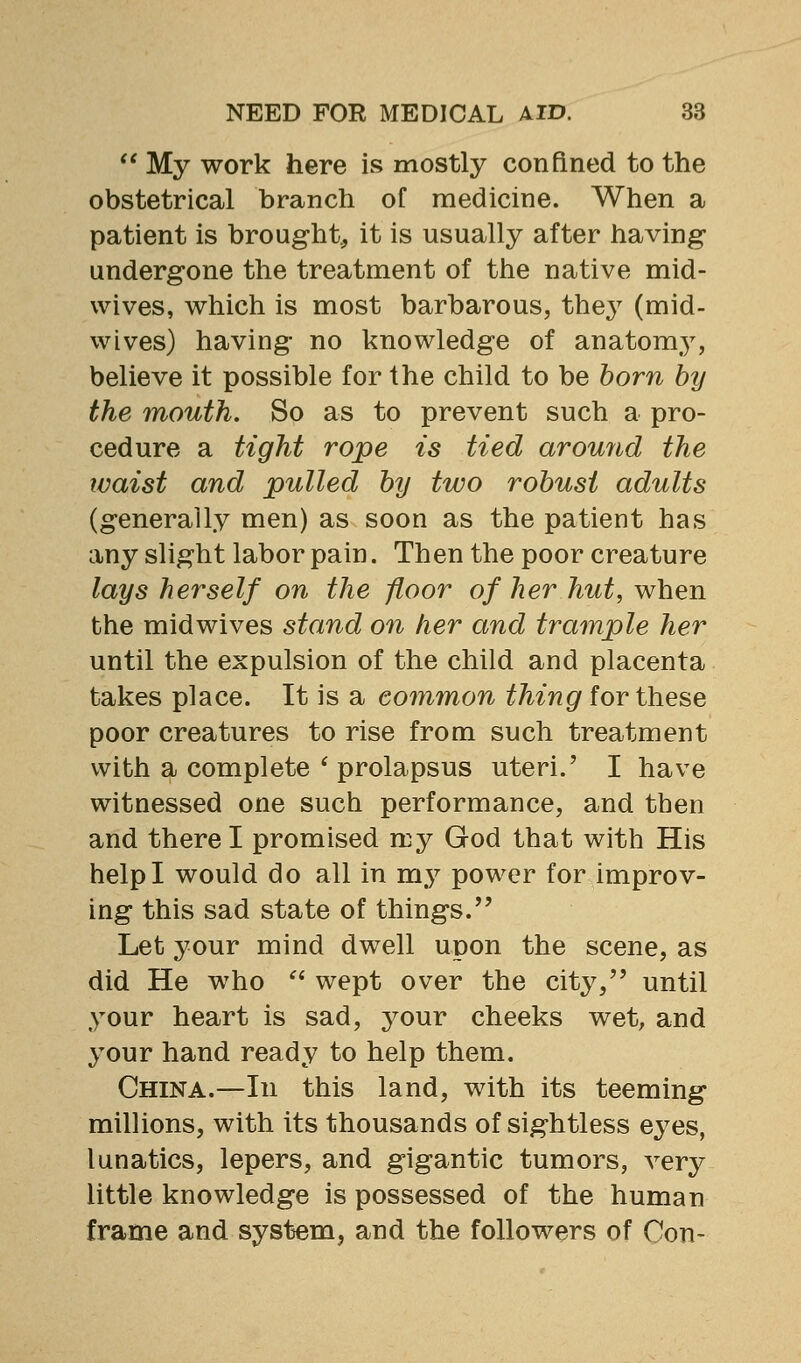  My work here is mostly confined to the obstetrical branch of medicine. When a patient is brought, it is usually after having- undergone the treatment of the native mid- wives, which is most barbarous, thej^ (mid- wives) having no knowledge of anatomy, believe it possible for the child to be born by the mouth. So as to prevent such a pro- cedure a tight rope is tied around the waist and pulled by two robust adults (generally men) as soon as the patient has any slight labor pain. Then the poor creature lays herself on the floor of her hut, when the midwives stand on her and trample her until the expulsion of the child and placenta takes place. It is a common thing for these poor creatures to rise from such treatment with a complete * prolapsus uteri.' I have witnessed one such performance, and then and there I promised my God that with His help I would do all in my power for improv- ing this sad state of things. Let your mind dwell upon the scene, as did He who  wept over the city, until your heart is sad, your cheeks wet, and your hand ready to help them. China.—In this land, with its teeming millions, with its thousands of sightless eyes, lunatics, lepers, and gigantic tumors, very little knowledge is possessed of the human frame and system, and the followers of Con-
