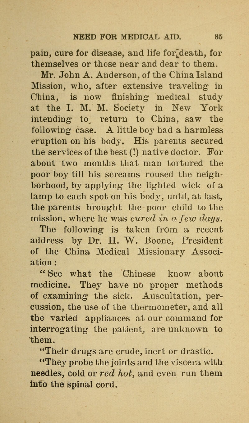 pain, cure for disease, and life for^death, for themselves or those near and dear to them. Mr. John A. Anderson, of the China Island Mission, who, after extensive traveling in China, is now finishing medical study at the I. M. M. Society in New York intending to return to China, saw the following case. A little boy had a harmless eruption on his bod}^ His parents secured the services of the best (!) native doctor. For about two months that man tortured the poor boy till his screams roused the neigh- borhood, by applying the lighted wick of a lamp to each spot on his body, until, at last, the parents brought the poor child to the mission, where he was cured in a few days. The following is taken from a recent address by Dr. H. W. Boone, President of the China Medical Missionary Associ- ation :  See what the Chinese know about medicine. They have no proper methods of examining the sick. Auscultation, per- cussion, the use of the thermometer, and all the varied appliances at our command for interrogating the patient, are unknown to them. **Their drugs are crude, inert or drastic. They probe the joints and the viscera with needles, cold or red hot, and even run them into the spinal cord.