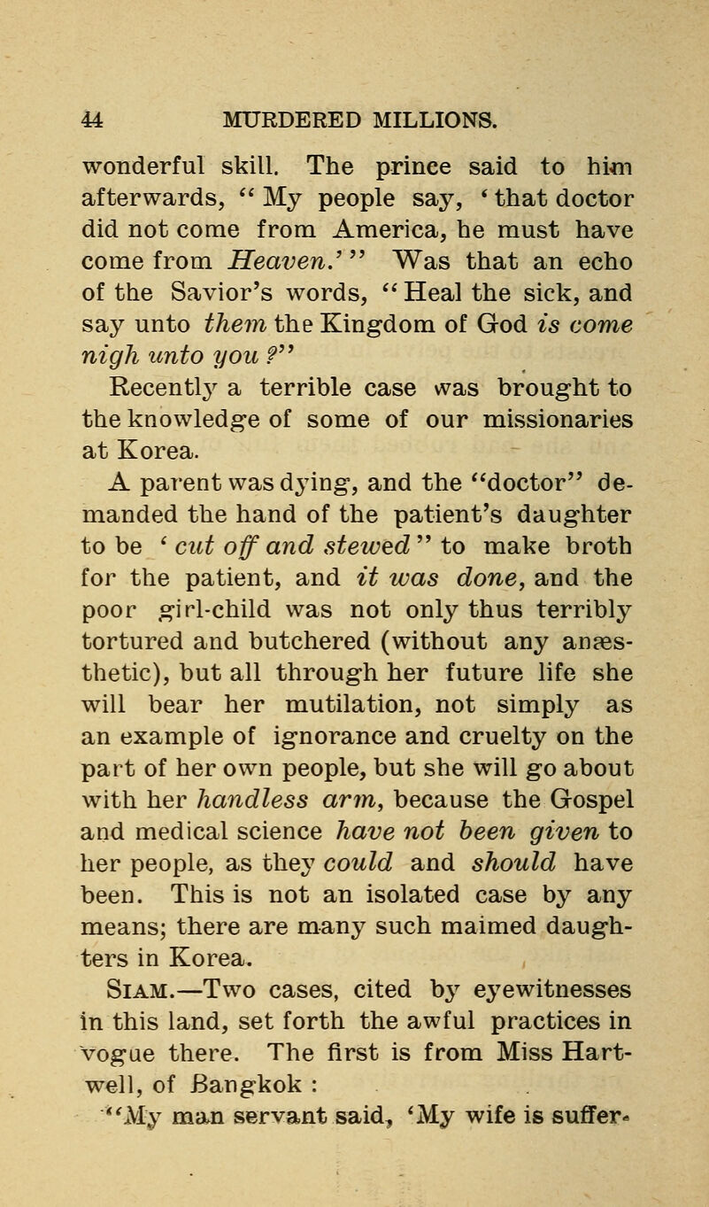 wonderful skill. The prince said to hi«i afterwards, ^' My people say, ' that doctor did not come from America, he must have come from Heaven.' Was that an echo of the Savior's words,  Heal the sick, and say unto them the Kingdom of God is come nigh unto you f Recentl^^ a terrible case was brought to the knowledge of some of our missionaries at Korea. A parent was dying, and the doctor de- manded the hand of the patient's daughter to be * cut off and stewed'^ to make broth for the patient, and it was done, and the poor girl-child was not only thus terribly tortured and butchered (without any anpes- thetic), but all through her future life she will bear her mutilation, not simply as an example of ignorance and cruelty on the part of her own people, but she will go about with her handless arm, because the Gospel and medical science have not been given to her people, as the^^ could and should have been. This is not an isolated case by any means; there are many such maimed daugh- ters in Korea. SiAM.—Two cases, cited by eyewitnesses in this land, set forth the awful practices in vogue there. The first is from Miss Hart- well, of Bangkok : *'My man servant said, *My wife is suffer-