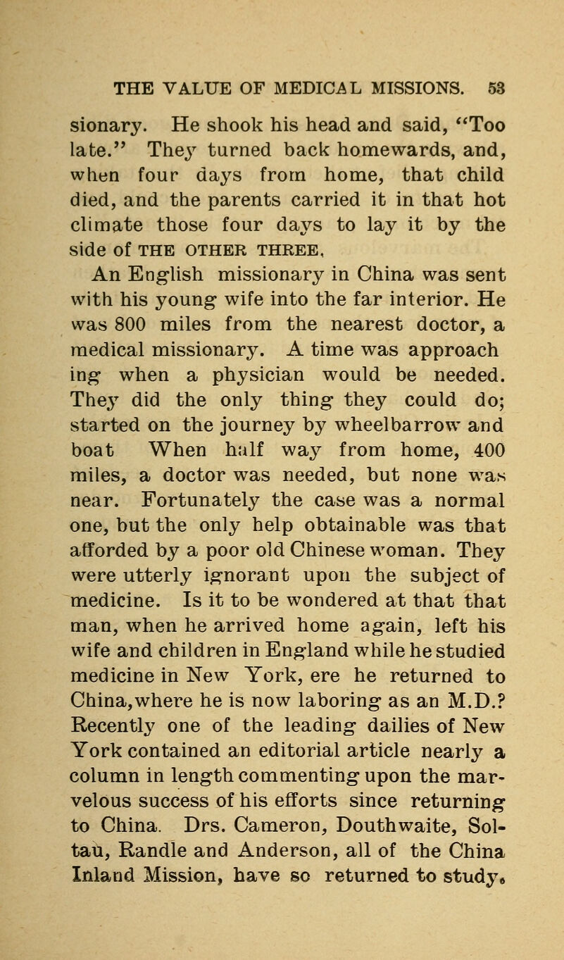 sionary. He shook his head and said, *'Too late.'' They turned back homewards, and, when four days from home, that child died, and the parents carried it in that hot climate those four days to lay it by the side of THE OTHER THREE, An English missionary in China was sent with his young wife into the far interior. He was 800 miles from the nearest doctor, a medical missionary. A time was approach ing when a physician would be needed. The3^ did the only thing they could do; started on the journey by wheelbarrow and boat When half wa^^ from home, 400 miles, a doctor was needed, but none was near. Fortunately the case was a normal one, but the only help obtainable was that afforded by a poor old Chinese woman. They were utterly ignorant upon the subject of medicine. Is it to be wondered at that that man, when he arrived home again, left his wife and children in England while he studied medicine in New York, ere he returned to China,where he is now laboring as an M.D.? Recentl^^ one of the leading dailies of New York contained an editorial article nearly a column in length commenting upon the mar- velous success of his efforts since returning to China. Drs. Cameron, Douthwaite, Sol- tati, Randle and Anderson, all of the China Inland Mission, have so returned to study*