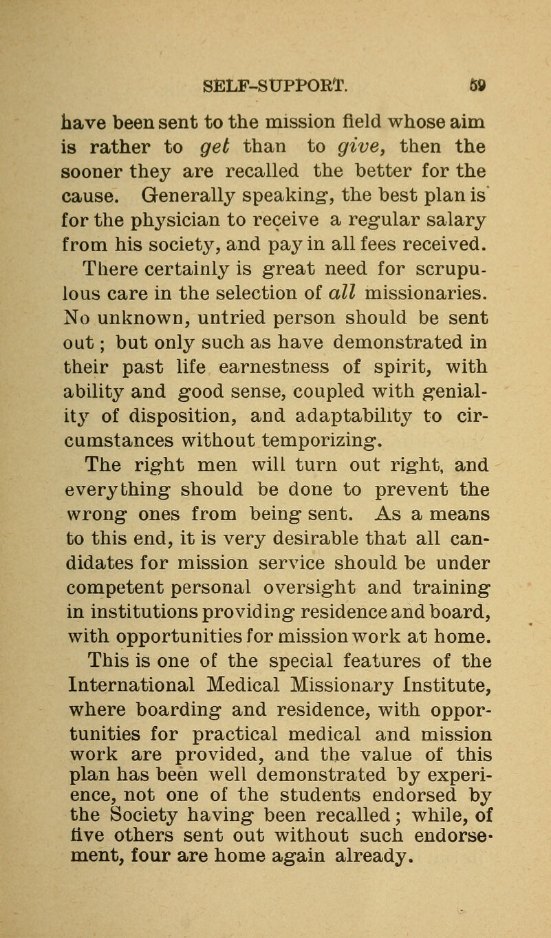 have been sent to the mission field whose aim is rather to get than to give, then the sooner they are recalled the better for the cause. Generally speaking, the best plan is* for the physician to receive a regular salary from his society, and pay in all fees received. There certainly is great need for scrupu- lous care in the selection of all missionaries. No unknown, untried person should be sent out; but only such as have demonstrated in their past life earnestness of spirit, with ability and good sense, coupled with genial- ity of disposition, and adaptability to cir- cumstances without temporizing. The right men will turn out right, and everything should be done to prevent the wrong ones from being sent. As a means to this end, it is very desirable that all can- didates for mission service should be under competent personal oversight and training in institutions providing residence and board, with opportunities for mission work at home. This is one of the special features of the International Medical Missionary Institute, where boarding and residence, with oppor- tunities for practical medical and mission work are provided, and the value of this plan has been well demonstrated by experi- ence, not one of the students endorsed by the Society having been recalled; while, of tive others sent out without such endorse- ment, four are home again already.