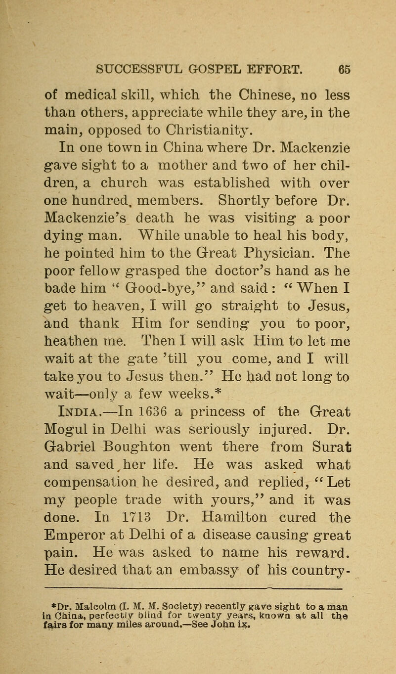 of medical skill, which the Chinese, no less than others, appreciate while they are, in the main, opposed to Christianity. In one town in China where Dr. Mackenzie gave sig-ht to a mother and two of her chil- dren, a church was established with over one hundred, members. Shortly before Dr. Mackenzie's death he was visiting a poor dying man. While unable to heal his body, he pointed him to the Great Ph3^sician. The poor fellow g-rasped the doctor's hand as he bade him '^ Good-bye, and said :  When I g-et to heaven, I will go straight to Jesus, and thank Him for sending you to poor, heathen me. Then I will ask Him to let me wait at the gate 'till you come, and I will take you to Jesus then. He had not long to wait—only a few weeks.* India.—In 1636 a princess of the Great Mogul in Delhi was seriously injured. Dr. Gabriel Bo ugh ton went there from Surat and saved,her life. He was asked what compensation he desired, and replied,  Let my people trade with yours, and it was done. In 1713 Dr. Hamilton cured the Emperor at Delhi of a disease causing great pain. He was asked to name his reward. He desired that an embassy of his counfcry- *Dr. Malcolm (I. M. M. Society) recently gave sight to a man in GMaa,, perfectly blind for twenty years, known at all tU© fairs for many miles around.—See John i^