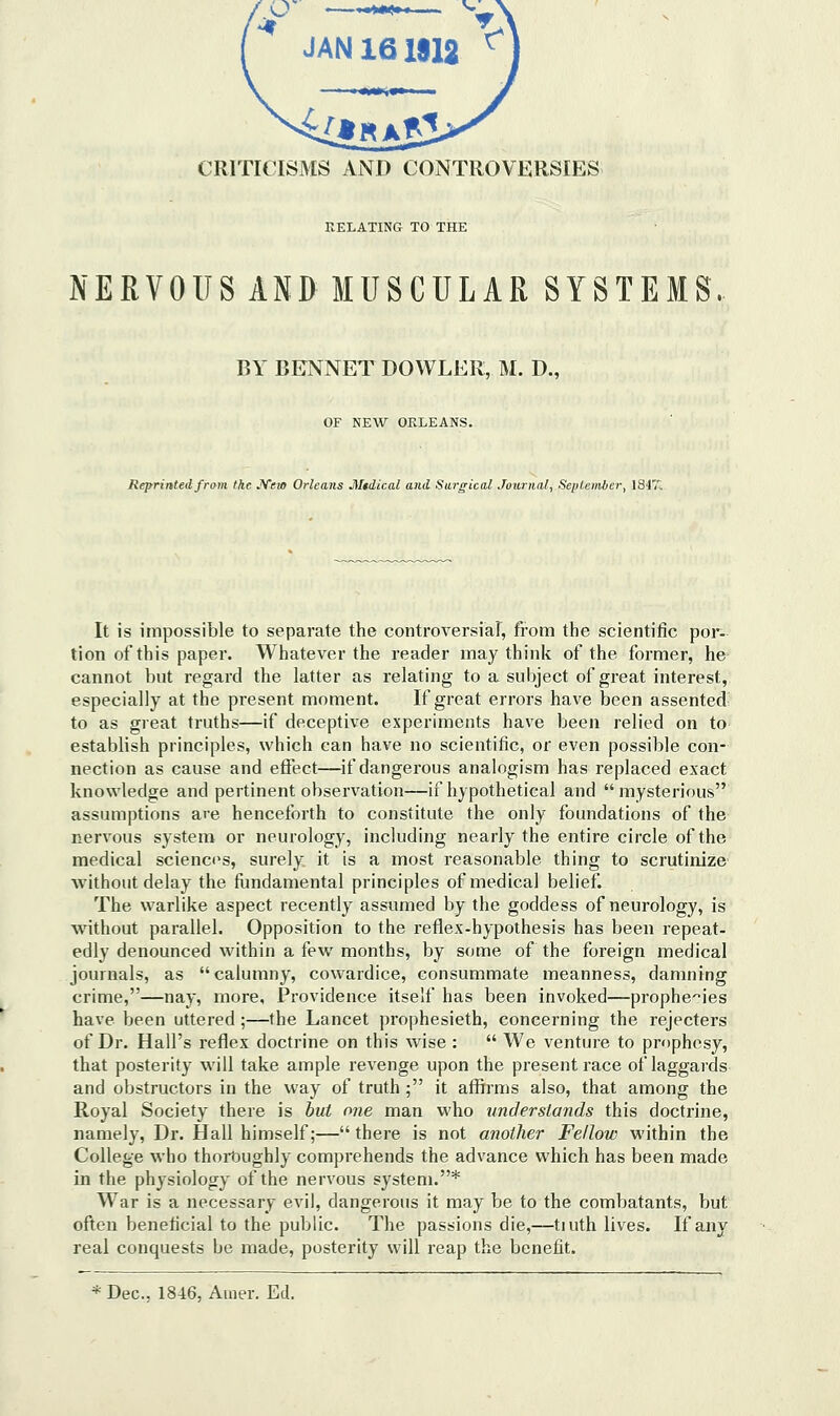 RELATING TO THE NERVOUS AND MUSCULAR SYSTEMS. BY BENNET DOWLEK, M. D., OF NEW ORLEANS. Reprinted from the JVem Orleans Mtdical and Surgical Journal, September, \i It is impossible to separate the controversia], from the scientific por- tion of this paper. Whatever the reader may think of the former, he cannot but regard the latter as relating to a subject of great interest, especially at the present moment. If great errors have been assented to as great truths—if deceptive experiments have been relied on to establish principles, which can have no scientific, or even possible con- nection as cause and effect—if dangerous analogism has replaced exact knowledge and pertinent observation—if hypothetical and mysterious assumptions are henceforth to constitute the only foundations of the nervous system or neurology, including nearly the entire circle of the medical sciences, surely it is a most reasonable thing to scrutinize without delay the flindamental principles of medical belief. The warlike aspect recently assumed by the goddess of neurology, is without parallel. Opposition to the reflex-hypothesis has been repeat- edly denounced within a few months, by some of the foreign medical journals, as calumny, cowardice, consummate meanness, damning crime,—nay, more, Providence itself has been invoked—prophecies have been uttered;—the Lancet prophesieth, concerning the rejecters of Dr. Hall's reflex doctrine on this wise :  We venture to prophesy, that posterity will take ample revenge upon the present race of laggards and obstructors in the way of truth ; it affirms also, that among the Royal Society there is but one man who understands this doctrine, namely. Dr. Hall himself;— there is not another Fellow within the College who thoit)ughly comprehends the advance which has been made in the physiology of the nervous system.* War is a necessary evil, dangerous it may be to the combatants, but often beneficial to the public. The passions die,—tiuth lives. If any real conquests be made, posterity will reap the benefit. * Dec, 1846, Auier. Ed.