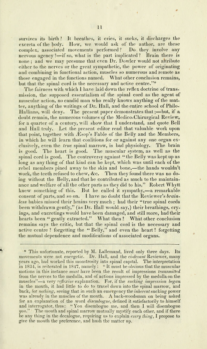 survivos its birth ? It breathes, it cries, it sucks, it discharges the excreta ot'the body. How, we would ask of the author, are these complex, associated movements performed ? Do they involve any- nervous agency ]—if so, what is the part implicated? Brain there is none ; and we may presume that even Dr. Dowler would not attribute either to the nerves or the great sympathetic, the power of originating and combining in functional action, muscles so numerous and remote as those engaged in the functions named. What other conclusion remains, but that the spinal cord is the necessary and active centre.* The fairness with which 1 have laid down the reflex doctrine of trans- mission, the supposed essentialism of the spinal cord as the agent of muscular action, no candid man who really knows anything of the mat- ter, anything of the writings of Dr. Hall, and the entire school of Philo- Hallians, will deny. The present paper demonstrates that;—but, if a doubt remain, the numerous volumes of the Medico-Chirurgical Review, tor a quarter of a century, will show that I understand, and quote Bell and Hall truly. Let the present editor read that valuable work upon that point, together with ^sop's Fable of the Belly and the Members, in which he will learn that coalitions for or against any one organ ex- clusively, even the true spinal marrow, is bad physiology. The brain is good. The heart is good. The muscular system, as well as the spinal cord is good. The controversy against  the Belly was kept up as long as anything of that kind can be kept, which was until each of the rebel members pined away to the skin and bone,—the hands wouldn't work, the teeth refused to chew, &c. Then they found there was no do- ing without the Belly, and that he contributed as much to the maintain- ance and welfare of all the other parts as they did to his. Robert Whytt knew something of this. But he called it sympathy,—a remarkable consent of parts, and so on. I have no doubt that the Reviewer's brain- less babies missed their brains very much ; had their true spinal cords been withdrawn gently, (as Dr. Hall would say,) their breathings, cry- ings, and excretings would have been damaged, and still more, had their hearts been  gently extracted. What then ? What other conclusion remains says the critic, but that the spinal cord is the necessary and active centre 1 forgetting the  Belly, and even the heart! forgetting the mutual dependence and modifications of associated organs. * This unfortunate, reported by M. Lallemand, lived only three days. Its movements were not energetic. Dr. Hall, and the ci-devant Reviewer, many years ago, had worked this monstrosity into spinal capital. The interpretation in 1834, is reiterated in 1847, namely:  It must be obvious that the muscular motions in this instance must have been the result of impressions transmitted from the nerves to the medulla, and of actions impressed by the medulla on the muscles—a very rey?ea:n-e explanation. For, if the sucking impression began in the mouth, it had little to do to travel down into the spinal marrow, and back, for nothing, seeing that in such an emergency the in/iere?z^ sucking power was already in the muscles of the mouth. A back-woodsman on being asked for an explanation of the word disembogue, defined it satisfactorily to himself and interrogator, thus: You disembogue me, and then I will disembogue ?/oa. The mouth and spinal marrow mutually mystify each other, and if there be any thing in the decalogue, requiring us to explain every thing, I propose to give the mouth the preference, and hush the matter up.