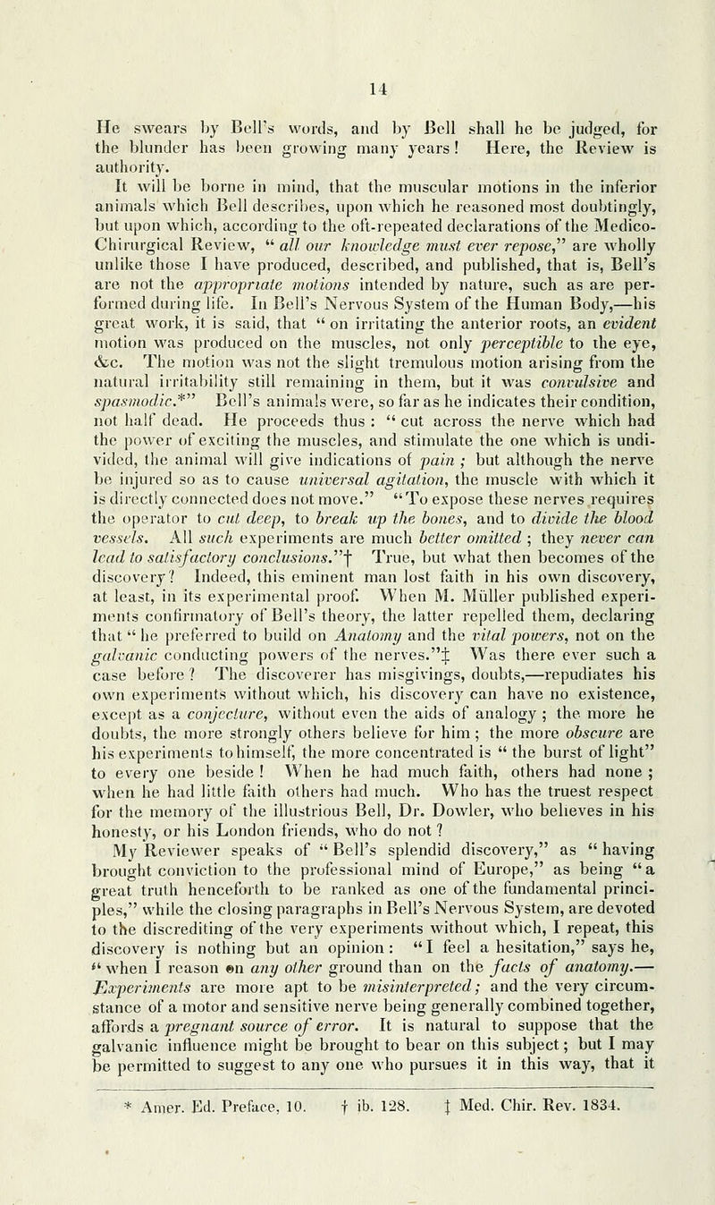 He swears by Bell's words, and by Bell shall he be judged, for the blunder has been growing many yeai's! Here, the Review is authority. It will be borne in mind, that the muscular motions in the inferior animals which Bell describes, upon which he reasoned most doubtingly, but upon which, according to the oft-repeated declarations of the Medico- Chirurgical Review,  all our knowledge must ever repose, are wholly unlike those I have produced, described, and published, that is, Bell's are not the ajjpropriaie motions intended by nature, such as are per- formed during life. In Bell's Nervous System of the Human Body,—his great work, it is said, that  on irritating the anterior roots, an evident motion was produced on the muscles, not only j>erceptihle to the eye, &c. The motion was not the slight tremulous motion arising from the natural irritability still remaining in them, but it was convulsive and spasmodic.* Bell's animals were, so far as he indicates their condition, not half dead. He proceeds thus :  cut across the nerve which bad the power of exciting the muscles, and stimulate the one which is undi- vided, the animal will give indications of pain ; but although the nerve be injured so as to cause universal agitation, the muscle with which it is directly connected does not move. To expose these nerves requires the operator to cut deep, to break up the hones, and to divide the blood vessels. All such experiments are much better omitted ; they never can lead to satisfactory conclusions.'\ True, but what then becomes of the discovery? Indeed, this eminent man lost faith in his own discovery, at least, in its experimental proof. When M. Miiller published experi- ments confirmatory of Bell's theory, the latter repelled them, declaring that he preferred to build on Anatomy and the irital powers, not on the galvanic conducting powers of the nerves.! Was there ever such a case before ? The discoverer has misgivings, doubts,—repudiates his own experiments without which, his discovery can have no existence, except as a conjecture, without even the aids of analogy ; the more he doubts, the more strongly others believe for him; the more obscure are his experiments to himself, the more concentrated is  the burst of light to every one beside ! When he had much faith, others had none ; when he had little faith others had much. Who has the truest respect for the memory of the illustrious Bell, Dr. Dowler, who believes in his honesty, or his London friends, who do not ? My Reviewer speaks of '' Bell's splendid discovery, as  having brought conviction to the professional mind of Europe, as being a great truth henceforth to be ranked as one of the fundamental princi- ples, while the closing paragraphs in Bell's Nervous System, are devoted to the discrediting of the very experiments without which, I repeat, this discovery is nothing but an opinion: I feel a hesitation, says he, *' when I reason «n any other ground than on the facts of anato?ny.— Experiments are more apt to be misinterpreted; and the very circum- stance of a motor and sensitive nerve being generally combined together, affords a pregnant source of error. It is natural to suppose that the galvanic influence might be brought to bear on this subject; but I may be permitted to suggest to any one who pursues it in this way, that it * Amer. Ed. Preface, 10. f ib. 128. J Med. Chir. Rev. 1834.