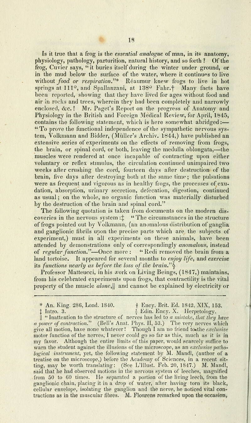 Is it true that a frog is the essential analogue of man, in its anatomy, physiology, pathology, parturition, natural history, and so forth ? Of the frog, Cuvier says, it buries itself during the winter under ground, or in the mud below the surface of the water, where it continues to live without food or respiration.* Reaumur knew frogs to live in hot springs at 111°, and Spallanzani, at 138° Fahr.-j- Many facts have been reported, showing that they have lived for ages without food and air in rocks and trees, wherein they had been completely and narrowly enclosed, &c.! Mr. Paget's Report on the progress of Anatomy and Physiology in the British and Foreign Medical Review, for April, 1845, contains the following statement, which is here somewhat abridged:— To prove the functional independence of the sympathetic nervous sys- tem, Volkmann and Bidder, (Miiller's Archiv. 1844,) have published an extensive series of experiments on the effects of removing from frogs, the brain, or spinal cord, or both, leaving the medulla oblongata,—the muscles were rendered at once incapable of contracting upon either voluntary or reflex stimulus, the circulation continued unimpaired two weeks after crushing the cord, fourteen days after destruction of the brain, five days after destroying both at the same time; the pulsations were as frequent and vigorous as in healthy frogs, the processes of exu- dation, absorption, urinary secretion, defecation, digestion, continued as usual; on the whole, no organic function was materially disturbed by the destruction of the brain and spinal cord. The following quotation is taken from documents on the modern dis- coveries in the nervous system ::j:  The circumstances in the structure of frogs pointed out by Volkmann, (an anomalous distribution of ganglia and ganglionic fibrils upon the precise parts which are the subjects of experiment,) must in all experiments on these animals, have been attended by demonstrations only of correspondingly anomalous, instead of 7-egular function.—Once more :  Redi removed the brain from a land tortoise. It appeared for several months to enjoy life, and exercise its functions nearly as before the loss of the hrain.\ Professor Matteucci, in his work on Living Beings, (1847,) maintains, from his celebrated experiments upon frogs, that contractility is the vital property of the muscle alone,\\ and cannot be explained by electricity or * An. King. 286, Lond. 1840. f Ency. Brit. Ed. 1842, XIX, 153. J Intro. 3. 5 Edin. Ency. X. Herpetology, II  Inattention to the structure of nerves has led to a mistake, that they have a power of contraction. (Bell's Anat. Phj's. II, 53.) The very nerves which give all motion, have none whatever! Though I am no friend totthe exclusite motor function of the nerves, I never could go so far as this, much as it is in my favor. Although the entire limits of this paper, would scarcely suffice to warn the student against the illusions of the microscope, as an exclusive patho- logical instrument, yet, the following statement by M. Mandl, (author of a treatise on the microscope,) before the Academy of Sciences, in a recent sit- ting, may be worth translating: (See L'lllust. Feb. 20, 1847.) M. Mandl, said that he had observed motions in the nervous system of leeches, magnified from 50 to 60 times. He separated a portion of the living leech, from the ganglionic chain, placing it in a drop of water, after having torn its black, cellular envelope, isolating the ganglion and the nerve, he noticed vital con- tractions as in the muscular fibres, M. Flonrens remarked upon the occasionj