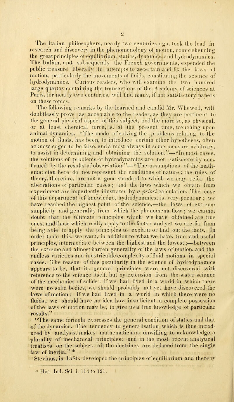 The Italian [>hil(>si)[)liers, nearly two ceiiUiries; ago, (ocjk flie k^atl in research and discovery in the phenomenology of motion, comprehending the greatprinciples oi equilibrium, statics, dynamics, and hydrodynamics. The Italian^ and, sul)se(pient]y the French governments, expended the public treasure liberally in at?emnts to ascertain and lix the laws of motion, particularly the movements of fluids, constituting ihe science of hydrodynamics. (Jurious readers, who will examine the two hundred large quartos containing the traiisactions of the Academy of sciences at Paris, for nearly two centuries, will find many, if not satisfactory papers on these topics. The following remarks by the learned and candid Mr. Whewell, will doubtlessly prove as acceptable to the reader, as they are pertinent to the general physical aspect of this subject, and the more so, as physical, or at least chemical force, is, at the present time, trenching upon animal dynamics. The mode of solving the problems relating to the motion of fluids, has been, to introduce certain other hypotheses, often acknowledged to be ialse, and almost always in some measure arbitrary, to assist in determining and obtaining the solution.—In most cases, the solutions of problems of hydrodynamics are not satisfactorily con- firmed by the results of observation.—The assumptions of the math- ematician here do not represent the conditions of nature ; the rules of theory, therefore, are not a good standard to which we may refer the aberrations of particular cases; and the laws which we obtain from experiment are imperfectly illustrated by o ^?7'o?'i calculation. The case of this department of knowledge, hydrodynamics, is very peculiar ; we have reached the highest point of the science,—the laws of extreme simplicity and generality from which the phenomena flow ; we cannot doubt that the ultimate principles which we have obtained are true ones, and those which really apply to the facts ; and yet we are far from being able to apply the principles to explain or find out the lacts. In order to do this, wo want, in addition to what we have, true and useful principles, intermediate belween the highest and the lowest;—between the extreme and almost barren generality of the laws of motion, and the endless varieties and inextricable complexity of fluid motions in special cases. The reason of this peculiarity in the science of hydrodynamics appears to be, that its general principles were not discovered with reference to the science itself, but by extension from the sister science of the mechanics of solids : If w^e had lived in a world in which there were no solid bodies, we should probably not yet have discovered the laws of motion: if we had lived in a world in which there were no fluids, we should have no idea how insuflicient a complete possession of the laws of motion may be, to give us a true knowledge of particular results. The same formula expresses the general condition of statics and that of the dynamics. The tendency to generalisation vihich is thus introd- uced by analysis, makes mathematicians unwilling to acknowledge a plurality of mechanical principles; and in the most recent analytical treatises on the subject, all the doctrines are deduced trom the single law of inertia. * Stevinus, in 158G, developed the principles of equilibrium and thereby * Hist. Ind. Sci. i. 114 to 121.