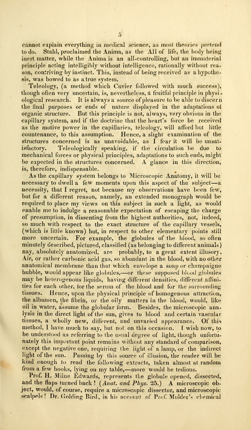 cannot explain everything in medical science, as most theories pretend to do. Stahl, proclaimed the Anima, as the All of life, the body beinj^ inert matter, while the Anima is an all-controlling, but an immaterial principle acting intelligibly without intelligence, rationally without rea- son, contriving by instinct. This, instead of being received as a hypothe- sis, was bowed to as a true system. Teleology, (a method which Cuvier followed with much success), though often very uncertain, is, nevertheless, a fruitful principle in physi- ological research. It is always a source of pleasure to be able to discern the final purposes or ends of nature displayed in the adaptations of organic structure. But this principle is not, always, very obvious in the capillary system, and if the doctrine that the heart's force be received as the motive power in the capillaries, teleology, will afford but little countenance, to this assumption. Hence, a slight examination of the structures concerned is as unavoidable, as I fear it will be unsat- isfactory. Teleologically speaking, if the circulation be due to mechanical forces or physical principles, adaptations to such ends, might be expected in the structures concerned. A glance in this direction, is, therefore, indispensable. As the capillary system belongs to Microscopic Anatomy, it will be necessary to dwell a few moments upon this aspect of the subject—a necessity, that I regret, not because my observations have been few, but for a different reason, namely, an extended monograph would be required to place my views on this subject in such a light, as would enable me to indulge a reasonable expectation of escaping the charge of presumption, in dissenting from the highest authorities, not, indeed, so much with respect to the exact structure of the capillary vessels, (which is little known) but, in respect to other elementary points still more uncertain. For example, the globules of the blood, so often minutely described, pictured, classified (as belonging to different animals) nay, absolutely anatomized, are probably, to a great extent illusory. Air, or rather carbonic acid gas, so abundant in the blood, with no other anatomical membrane than that which envelope a soap or champaigne bubble, would appear like globules,—or these supposed blood globules may be heterogenous liquids, having different densities, different affini- ties tor each other, lor the serum of the blood and for the surrounding tissues. Hence, upon the physical principle of homogenous attraction, the albumen, the fibrin, or the oily matters in the blood, would, like oil in water, assume the globular form. Besides, the microscopic ana- lysis in the direct light of the sun, gives to blood and certain vascular tissues, a wholly new, different, and unvaried appearance. Of this method, I have much to say, but not on this occasion, i wish now, to be understood as referring to the usual degree of light, though unfortu- nately this important point remains without any standard of comparison, except the negative one, requiring the light of a lamp, or the indirect light of the sun. Passing by this source of illusion, the reader will be kind enough to read the following extracts, taken almost at random from a few books, lying on my table,—more would be tedious. Prof. H. Milne Edwards, represents the globule opened, dissected, and the flaps turned back ! (Ariat. and Phys. 25.) A microscopic ob- ject, would, of course, require a microscopic dissector, and microscopic scalpels! Dr. (rolding Bird, in his account of Proi'. Mulder's cl<pmical