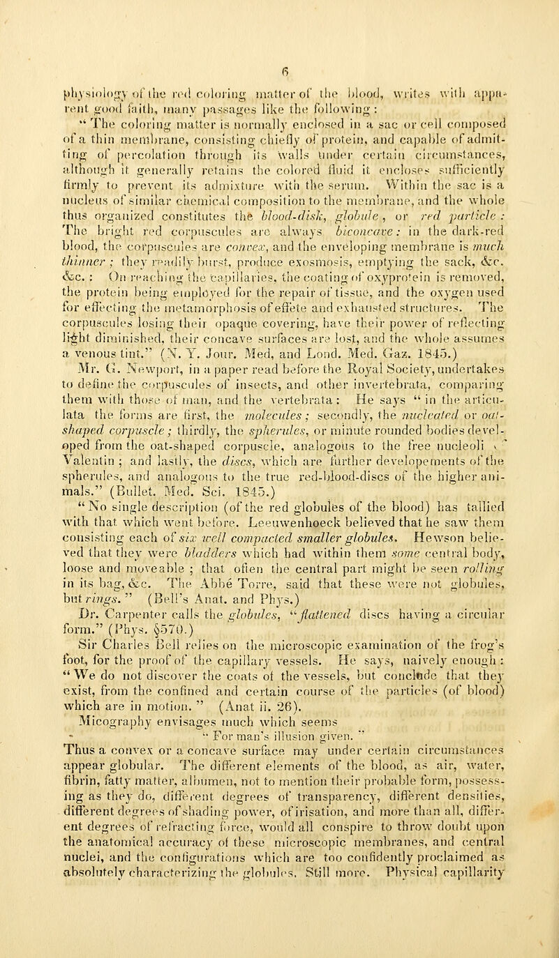 pliysiolon-y of the rod coloring matter of the l)lood, writes with a]ipii^ rent ijood faith, many passages like the toUowing ; '' The coloring matter is normally enclosed in a sac or cell composed of a thin membrane, consisting chiefly of protein, and capable of admit- ting of percolation through its wails Under certain circumstances, although It generally retains the colored fluid it encloses sufficiently firmly to prevent its admixture with the serum. Within the sac is a nucleus of similar chemical composition to the membrane, and the whole thus organized constitutes the blood-disk, globule, or rf^d particle : The bright red corpuscules are always biconcave: in the dark-red blood, the corpuscules are conoex, and the enveloping membrane is ?nuch thinaer ; they readily burst, pi-oduce exosiliosis, emptying the sack, &c. &c. : Oil I'eaching the tapillaries, the coating of oxyprotein is removed, the protein being emplcyed for the repair of tissue, and the oxygen used for efiecting the metamorphosis of efiete and exhausted structures. The corpuscules losing their opaque, covering, have their power of reflecting li-^ht diminished, their concave surfaces are lost, and the whole assumes a venous tint. (N. Y. Jour. Med, and Lond. Med. Gaz. 1845.) Mr. G. Newport, in a paper read before the Royal Society, undertakes to define the corpuscules of insects, and other invei'tebrata, comparing them with those of man, and the vertebrata : He says  in the articu- lata the forms are first, the molecules; secondly, the nucleated or oal- shaped corpuscle; thirdly, the spherules, or minute rounded bodies devel- oped from the oat-shaped corpuscle, analogous to the free nucleoli v ^ Valtentin ; and lastly, the discs, which are further developements of the spherules, and analogous to the true i-ed-blood-discs of the higher ani- mals. (Bullet. Med.' Sci. 1845.) No single description (of the red globulus of the blood) has tallied with that which went before. Leeuwenhoeck believed that he saw them consisting each o^ six icell compacted smaller globules. Hewson belie- ved that they were Madders w4iich had within them some central body, loose and moveable ; that often the central part might be seen rolling in its bag, &c. The Abbe Torre, said that these were not globules, hviirings.' (Bell's Anat. and Phys.) Dr. Carpenter calls the globules, ^'■jlatlened discs having a circular form. (Phys. §570.) Sir Charles Bell relies on the microscopic examination of the frog's foot, for the proof of the capillary vessels. He says, naively enough :  We do not discover the coats of the vessels, but concltide that they exist, from the confined and certain course of the particles (of blood) which are in motion.  (Anat ii. 26). Micography envisages much which seems  For man's illusion given. Thus a convex or a concave surface may under certain circumstances appear globular. The different elements of the blood, as air, water, fibrin, fatty matter, albumen, not to mention their probable form, possess- ing as they do, ciifTerent degrees of transparency, difl'erent densities, different degrees of shading power, ofirisation, and more than all, differ- ent degrees of refracting fiirce, would all conspire to throw doubt upon the anatomical accuracy of these microscopic membranes, and (central nuclei, and the conf]gura.tions which are too confidently proclaimed as absolutely characterizing the globules. St-jll more. Physical capillarity