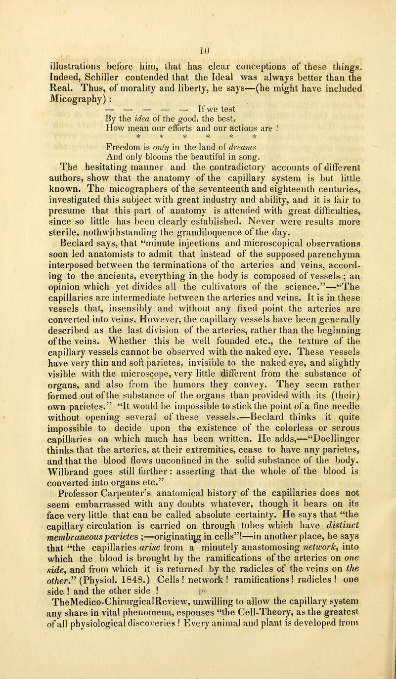 illustrations before him, that has clear conceptions of these things. Indeed, Schiller contended that the Ideal was always better than the Real. Thus, of morality and liberty, he says—(he might have included Micography) : — — — — — If we lest By the idea of the good, the best, How mean our efforts and our actions are I ****** Freedom is only in the land of dreams And only blooms the beautiful in song. The hesitating manner and the contradictory accounts of different authors, show that the anatomy of the capillary system is but little known. The micographers of the seventeenth and eighteenth centuries, investigated this subject with great industry and ability, and it is fair to presume that this part of anatomy is attended with great difficulties, since so little has been clearly established. Never were results more sterile, nothwithstanding the grandiloquence of the day. Beclard says, that minute injections and microscopical observations soon led anatomists to admit that instead of the supposed parenchyma interposed between the terminations of the arteries and veins, accord- ing to the ancients, everything in the body is composed of vessels ; an opinion which yet divides all the cultivators of the science.—The capillaries are intermediate between the arteries and veins. It is in these vessels that, insensibly and without any fixed point the arteries are converted into veins. However, the capillary vessels have been generally described as the last division of the arteries, rather than the beginning of the veins. Whether this be well founded etc., the texture of the capillary vessels cannot be observed with the naked eye. These vessels have very thin and soft parietes, invisible to the naked eye, and slightly visible with the microscope, very little different from the substance of organs, and also from the humors they convey. They seem rather formed out of the substance of the organs than provided with its (their) own parietes. It would be impossible to stick the point of a fine needle without opening several of these vessels.—Beclard thinks it quite impossible to decide upon the existence of the colorless or serous capillaries on which much has been written. He adds,—Doellinger thinks that the arteries, at their extremities, cease to have any parietes, and that the blood flows unconfined in the solid substance of the body. Wilbrand goes still further: asserting that the whole of the blood is converted into organs etc. Professor Carpenter's anatomical history of the capillaries does not seem embarrassed with any doubts whatever, though it bears on its face very little that can be called absolute certainty. He says that the capillary circulation is carried on through tubes which have distinct membraneous parietes ;—originatiijg in cells!—in another place, he says that the capillaries arise from a minutely anastomosing network, into which the blood is brought by the ramifications of the arteries on one side, and from which it is returned by the radicles of the veins on the oi^er. (Physiol. 1848.) Cells ! network ! ramifications! radicles ! one side ! and the other side ! i' TheMedico-ChirurgicalReview, unwilling to allow the capillary system any share in vital phenomena, espouses the Cell-Theory, as the greatest of all physiological discoveries ! Every animal and plant is developed trom