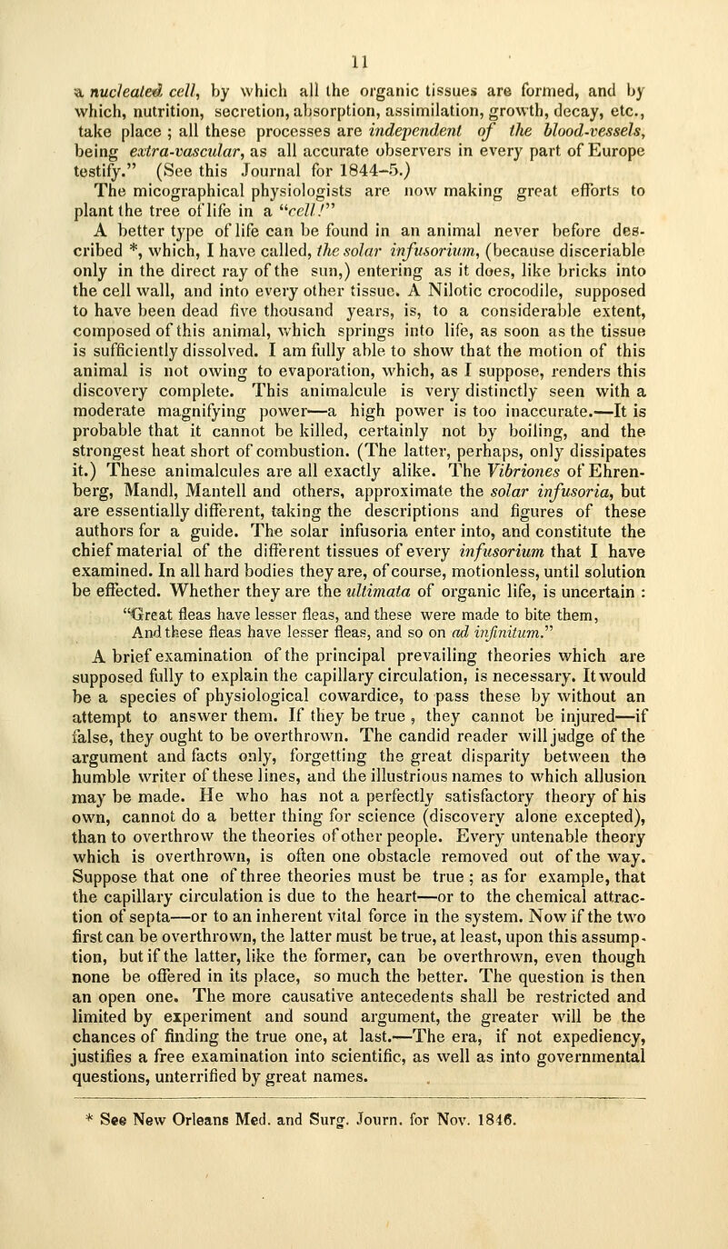 •■a nucleated cell, by which all the organic tissues are formed, and by which, nutrition, secretion, absorption, assimilation, growth, decay, etc., take place ; all these processes are i7idej>endeni of the blood-vessels, being extra-vascidar, as all accurate observers in every part of Europe testify. (See this Journal for 1844-5.) The micographical physiologists are now making great efforts to plant the tree of life in a ceZ// A better type of life can be found in an animal never before des- cribed *, which, I have called, the solar infusorium, (because disceriable only in the direct ray of the sun,) entering as it does, like bricks into the cell wall, and into every other tissue. A Nilotic crocodile, supposed to have been dead five thousand years, is, to a considerable extent, composed of this animal, which springs into life, as soon as the tissue is sufficiently dissolved. I am fully able to show that the motion of this animal is not owing to evaporation, which, as I suppose, renders this discovery complete. This animalcule is very distinctly seen with a moderate magnifying power—a high power is too inaccurate.—It is probable that it cannot be killed, certainly not by boiling, and the strongest heat short of combustion. (The latter, perhaps, only dissipates it.) These animalcules are all exactly alike. The Vibriones of Ehren- bei'g, Mandl, Mantell and others, approximate the solar infusoria, but are essentially different, taking the descriptions and figures of these authors for a guide. The solar infusoria enter into, and constitute the chief material of the different tissues of every hifusorium that I have examined. In all hard bodies they are, of course, motionless, until solution be effected. Whether they are the ultimata of organic life, is uncertain : '^^reat fleas have lesser fleas, and these were made to bite them, And these fleas have lesser fleas, and so on ad infinitum.'''' A brief examination of the principal prevailing theories which are supposed fully to explain the capillary circulation, is necessary. It would be a species of physiological cowardice, to pass these by without an attempt to answer them. If they be true , they cannot be injured—if false, they ought to be overthrown. The candid reader will judge of the argument and facts only, forgetting the great disparity between the humble writer of these lines, and the illustrious names to which allusion may be made. He who has not a perfectly satisfactory theory of his own, cannot do a better thing for science (discovery alone excepted), than to overthrow the theories of other people. Every untenable theory which is overthrown, is often one obstacle I'emoved out of the way. Suppose that one of three theories must be true ; as for example, that the capillary circulation is due to the heart—or to the chemical attrac- tion of septa—or to an inherent vital force in the system. Now if the two first can be overthrown, the latter must be true, at least, upon this assump. tion, but if the latter, like the former, can be overthrown, even though none be offered in its place, so much the better. The question is then an open one. The more causative antecedents shall be restricted and limited by experiment and sound argument, the greater will be the chances of finding the true one, at last.—The era, if not expediency, justifies a free examination into scientific, as well as into governmental questions, unterrified by great names. * See New Orleans Med. and Sur^. Journ. for Nov. 1846.