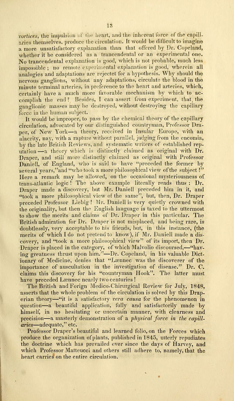 n vortices, the impulsion of I'iH lieail, urnl Iho inhoront iorcc oftiip capilJ- s,ries themselves, produce the circulation. It would be difficult to imagine a more unsatisfactory explanation than that ofiered by Dr. Copeland, whether it be considered as a trancendental or an experimental one. No trancendental explanation is good, which is not probable, much less impossible ; no remote oxperi:i;cntal explanation is good, wherein all analogies and adaptations are rejectet for a hypothesis. Why should the nervous ganglions, without any adaptations, circulate the blood in the minute terminal arteries, in preference to the heart and arteries, which, certainly have a much more ilivorable mechanism by which to ac- complish the end? Besides, I can assert from experiment, that^ the o-ano-lionic masses may be destroyed, without destroying the capillary force in the human subject. It would be improper, to pass by the chemical theory of the capillary circulation, advocated by our distinguished countryman. Professor Dra- per, of New York—a theory, received in Insular Europe, with an alacrity, nay, with a rapture without parallel, judging from the encomia, by the late British Reviews, and systematic writers of established rep- utation—a theory which is distinctly claimed as original with Dr. Draper, and still more distinctly claimed as original with Professor Daniell, of England, who is said to have preceded the former by several years,and who took a more philosophical view of the subject! Here a remark may be allowed, on the occasional mysteriousness of trans-atlantic logic ! The above example literally reads thus : Dr. Draper made a discovery, but Mr. Daniell preceded him in it, and took a more philosophical view of the same, but, then. Dr. Draper preceded Professor Liebig ! Mr. Daniell is very quietly crowned with the originality, but then the English language is taxed to the uttermost to show the merits and claims of Dr. Draper in this paslicular. The British admiration for Dr. Draper is not misplaced, and being rare, is doubtlessly, very acceptable to his friends, but, in this instance, (the merits of which I do not pretend to know), if Mr. Daniell made a dis- covery, and took a more philosophical view of its import, then Dr. Draper is placed in the category, of which Malvolio discoursed,—hav- ing greatness thrust upon him.—Dr. Copeland, in his valuable Dict- ionary of Medicine, denies that Laennec was the discoverer of the importance of auscultation in the investigation of disease. Dr. C. claims this discovery for his countryman Hook. The latter must have preceded Lsennec nearly two centuries ! The British and Forign Medico-Chirurgical Review for July, 1848, asserts that the whole problem of the circulation is solved by this Drap- erian theory—it is a satisfactory ve7-a causa for the phenomenon in question—a beautiful application, fully and satisfactorily made by himself, in no hesitating or uncertain manner, with clearness and precision—a masterly demonstration of a physical force in the capill- aries—adequate, etc. Professor Draper's beautiful and learned folio, on the Forces which produce the organization of plants, published in 1845, utterly repudiates the doctrine which has prevailed ever since the days of Harvey, and which Professor Matteucci and others still adhere to, namely, that the heart carries on the entire circulation.