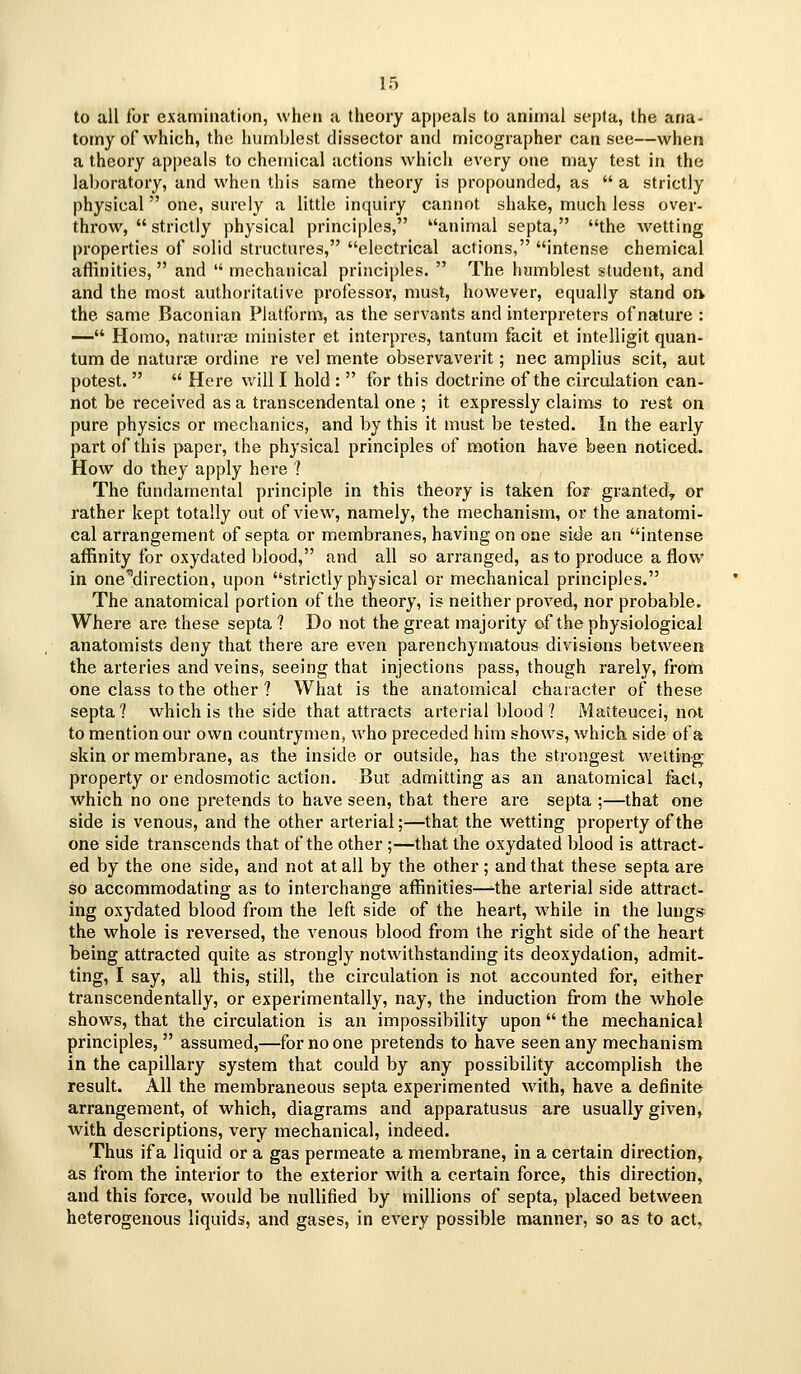 to all for examination, wheti a theory appeals to animal sej)tu, the ana- tomy of which, the humblest dissector and micographer can see—when a theory appeals to chemical actions which every one may test in the laboratory, and when this same theory is propounded, as  a strictly physical  one, surely a little inquiry cannot shake, much less over- throw,  strictly physical principles, animal septa, the wetting properties of solid structures, electrical actions, intense chemical affinities, and  mechanical principles.  The humblest student, and and the most authoritative professor, must, however, equally stand oft the same Baconian Platform, as the servants and interpreters of natui*e : — Homo, naturae minister et interpres, tantum facit et intelligit quan- tum de naturae ordine re vel mente observaverit; nee amplius scit, aut potest.   Here will I hold :  for this doctrine of the circulation can- not be received as a transcendental one ; it expressly claims to rest on pure physics or mechanics, and by this it must be tested. In the early part of this paper, the physical principles of motion have been noticed. How do they apply here ? The fundamental principle in this theory is taken for granted^ or rather kept totally out of view, namely, the mechanism, or the anatomi- cal arrangement of septa or membranes, having on one side an intense affinity for oxydated blood, and all so arranged, as to produce a flow in one direction, upon strictly physical or mechanical principles. The anatomical portion of the theory, is neither proved, nor probable. Where are these septa ? Do not the great majority of the physiological anatomists deny that there are even parenchymatous divisions between the arteries and veins, seeing that injections pass, though rarely, from one class to the other ? What is the anatomical character of these septa? which is the side that attracts arterial blood ? Matteucci, not to mention our own countrymen, who preceded him shows, which side of a skin or membrane, as the inside or outside, has the strongest welting property or endosmotic action. But admitting as an anatomical fact, which no one pretends to have seen, that there are septa ;—that one side is venous, and the other arterial;—that the wetting property of the one side transcends that of the other ;—that the oxydated blood is attract- ed by the one side, and not at all by the other; and that these septa are so accommodating as to interchange affinities—the arterial side attract- ing oxydated blood from the left side of the heart, while in the lungs the whole is reversed, the A'enous blood from the right side of the heart being attracted quite as strongly notwithstanding its deoxydation, admit- ting, I say, all this, still, the circulation is not accounted for, either transcendentally, or experimentally, nay, the induction from the whole shows, that the circulation is an impossibility upon the mechanical principles, assumed,—for no one pretends to have seen any mechanism in the capillary system that could by any possibility accomplish the result. AH the membraneous septa experimented with, have a definite arrangement, of which, diagrams and apparatusus are usually given, with descriptions, very mechanical, indeed. Thus if a liquid or a gas permeate a membrane, in a certain direction, as from the interior to the exterior with a certain force, this direction, and this force, would be nullified by millions of septa, placed between heterogenous liquids, and gases, in every possible manner, so as to act.