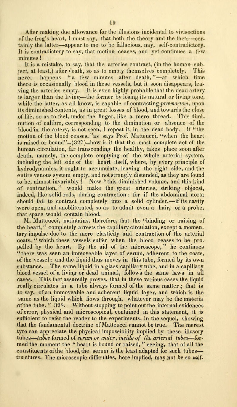 After making due allowance for the illusions incidenJal to vivisections of the frog's heart, I must say, that both the theory and the facts—cer- tainly the latter—appear to rnc to be fallacious, nay, self-contradictory. It is contradictory to say, that motion ceases, and yet continues a few minutes! It is a mistake, to say, that the arteries contract, (in the human sub- ject, at least,) after death, so as to empty themselves completely. This never happens  a few minutes after death,—at which time there is occasionally blood in these vessels, but it soon disappears, lea- ving the arteries empty. It is even highly probable that the dead artery is larger than the living—the former by losing its natural or living tone, while the latter, as all know, is capable of contracting j9r<Bmoriem, upon its diminished contents, as in great losses of blood, and towards the close of life, so as to feel, under the finger, like a mere thread. This dimi- nution of calibre, corresponding to the diminution or absence of the blood in the artery, is not seen, I repeat it, in the dead body. If the motion of the blood ceases, as says Prof. Matteucci, when the heart. is raised or bound--(327)how is it that the most complete act of the human circulation, far transcending the healthy, takes place soon after death, namely, the complete emptying of the whole arterial system, including the left side of the heart itself, where, by every principle of hydrodynamics, it ought to accumulate, leaving the right side, and the entire venous system empty, and not strongly distended, as they are found to be, almost invariably ? Now this diminished volume, and this kind of contraction, would make the great arteries, striking objecst, indeed, like solid rods, during contraction : for if the abdominal aorta should fail to contract completely into a solid cylinder,—if its cavity were open, and unobliterated, so as to admit even a hair, or a probe, that space would contain blood. M. Matteucci, maintains, therefore, that the binding or raising of the heart,  completely arrests the capillary circulation, except a momen- tary impulse due to the mere elasticity and contraction of the arterial coats,  which these vessels suffer when the blood ceases to be pro- pelled by the heart. By the aid of the microscope, he continues there was seen an immoveable layer of serum, adherent to the coats, of the vessel; and the liquid thus moves in this tube, formed by its own substance. The same liquid in a glass capillary tube, and in a capillary blood vessel of a living or dead animal, follows the same laws in all cases. This fact assuredly proves, that in these various cases the liquid really circulates in a tube always formed of the same matter; that is to say, of an immoveable and adherent liquid layer, and which is the same as the liquid which flows through, whatever may be the materia of the tube.  328. Without stopping to point out the internal evidences of error, physical and microscopical, contained in this statement, it is sufficient to refer the reader to the experiments, in the sequel, showing that the fundamental doctrine of Matteucci cannot be true. The merest tyro can appreciate the physical impossibility implied by these illusory tubes—ttibes formed o^ serum or water, inside of the arterial tubes—for- med the moment the  heart is bound or raised,  seeing, that of aU the constituents of the blood, the serum is the least adapted for such tubes— tructures. The microscopic difficulties, here implied, may not be so salf-