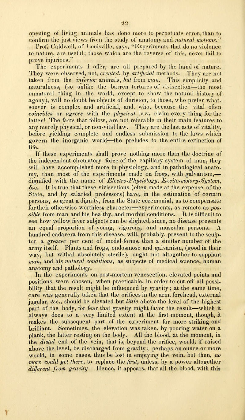 ope^iing of living animals lias done niore to perpetuate error, than to confirm the just views from the study of anatomy and nalurai motions.''' Prof. Caldwell, of Louisville, says, Experiments that do no violence to nature, are useful; those which are the reverse of this, never fail fo prove injurious. The experiments I offer, are all prepared by the hand of nature. They were observed, not, created, by artificial methods. They are not taken from the infe?'ior animals, but from man. This simplicity and naturalness, (so unlike the barren tortures of vivisection—the most unnatural thing in the world, except to show the natural history of agony), will no doubt be objects of derision, to those, who prefer what- soever is complex and artificial, and, v/ho, because the vital often coincides or agrees with the physical law, claim every thing for the latter! The facts that follow, are not referable in their main features to any merely physical, or non-vital law. They are the last acts of vitality, before yielding complete and endless submission to the laws which govern the inorganic world—the preludes to the entire extinction of life. If these experiments shall prove nothing more than the doctrine of the independent circulatory force of the capillary system of man, they will have accomplished more in physiology, and in pathological anato- my, than most of the experiments made on frogs, with galvanism,— dignified with the name of Electro-Physiology, Excito-motory-System, &c. It is true that these vivisections (often made at the expense of the State, and by salaried professors) have, in the estimation of certain persons, so great a dignity, from the State ceremonial, as to compensate for their otherwise worthless character—experiments, as remote as pos- sible from man and his healthy, and morbid conditions. It is difficult to see how yellow fever subjects can be slighted, since, no disease presents an equal proportion of young, vigorous, and muscular persons. A hundred cadavera from this disease, will, probably, present to the sculp- tor a greater per cent of model-forms, than a similar number of the army itself. Plants and frogs, endosmose and galvanism, (good in their way, but withal absolutely sterile), ought not altogether to supplant man, and his natural conditions, as subjects of medical science, human anatomy and pathology. In the experiments on post-mortem venesection, elevated points and positions were chosen, when practicable, in order to cut off all possi- bility that the result might be influenced by gravity; at the same time, care was generally taken that the orifices in the arm, forehead, external jugular, &c., should be elevated but little above the level of the highest part of the body, for fear that gravity might favor the result—which it always does to a very limited extent at the first moment, though, it makes the subsequent part of the experiment far more striking and brilliant. Sometimes, the elevation was taken, by pouring water on a plank, the latter resting on the body. All the blood, at the moment, in the distal end of the vein, that is, beyond the orifice, would, if raised above the level, be discharged from gravity ; perhaps an ounce or more would, in some cases, thus be lost in emptying the vein, but then, no more could get there, to replace the first, unless, by a power altogether different from gravity Hence, it appears, that all the blood, with this