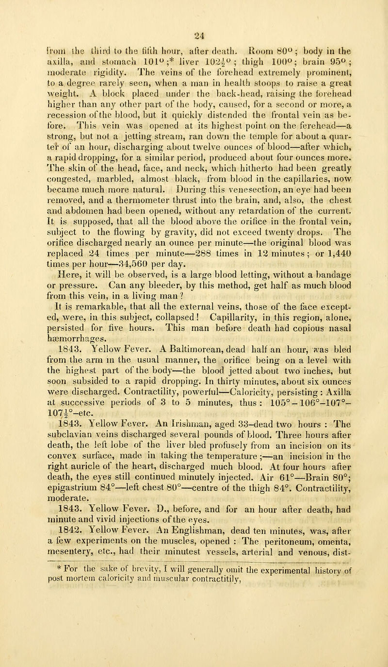 iroiii ilie lliird to the Htlh hour, after death. Room 80^; body in the axilla, and .stomach 101;* liver 102i^>; thigh 10()O; brain 95o ; moderate rigidity. The veins of the forehead extremely prominent, to a degree rarely seen, when a man in health stoops to raise a great weight. A block placed under the back-head, raising the forehead higher than any other part of the body, caused, for a second or more, a recession of the blood, but it quickly distended the frontal vein as be- tbre. This vein was opened at its highest point on the ferehead—a strong, but not a jetting stream, ran down the temple for about a quar- ter of an hour, discharging about twelve ounces of blood—after which, a rapid dropping, for a similar period, produced about four ounces more. The skin of the head, face, and neck, which hitherto had been greatly congested, marbled, almost black, from blood in the capillaries, now became much more natural. During this venesection, an eye had been removed, and a thermometer thrust into the brain, and, also, the chest and abdomen had been opened, without any retardation of the current. It is supposed, that all the blood above the orifice in the frontal vein, subject to the flowing by gravity, did not exceed twenty drops. The orifice discharged nearly an ounce per minute—the original blood was replaced 24 times per minute—288 times in 12 minutes; or 1,440 times per hour—34,560 per day. Here, it will be observed, is a large blood letting, without a bandage or pressure. Can any bleeder, by this method, get half as much blood from this vein, in a living man ? It is remarkable, that all the external veins, those of the face except- ed, were, in this subject, collapsed ! Capillarity, in this region, alone, persisted for five hours. This man before death had copious nasal hasmorrhages. 1843. Yellow Fever. A Baltimorean, dead half an hour, ivas bled from the arm m the usual manner, the orifice being on a level with the highest part of the body—the blood jetted about two inches, but soon subsided to a rapid dropping. In thirty minutes, about six ounces were discharged. Contractility, powerful—Caloricity, persisting: Axilla at successive periods of 3 to 5 minutes, thus: 105°-106°-107°- 107i°-etc. 1843. Yellow Fever. An Irishman, aged 33-dead two hours : The subclavian veins discharged several pounds of blood. Three hours after death, the left lobe of the liver bled profijsely from an incision on its convex surface, made in taking the temperature;—an incision in the right auricle of the heart, discharged much blood. At four hours after death, the eyes still continued minutely injected. Air 61°—Brain 80°; epigastrium 84°—left chest 80°—centre of the thigh 84°. Contractility, moderate. 1843. Yellow Fever. D., before, and for an hour after death, had minute and vivid injections of the eyes. 1842. Yellow Fever. An Englishman, dead ten minutes, was, after a few experiments on the muscles, opened : The peritoneum, omenta, mesentery, etc., had their minutest vessels, arterial and venous, dist- * For the sake of brevity, I will generally omit the experimental history of post mortem caloricity and muscular contractitily,