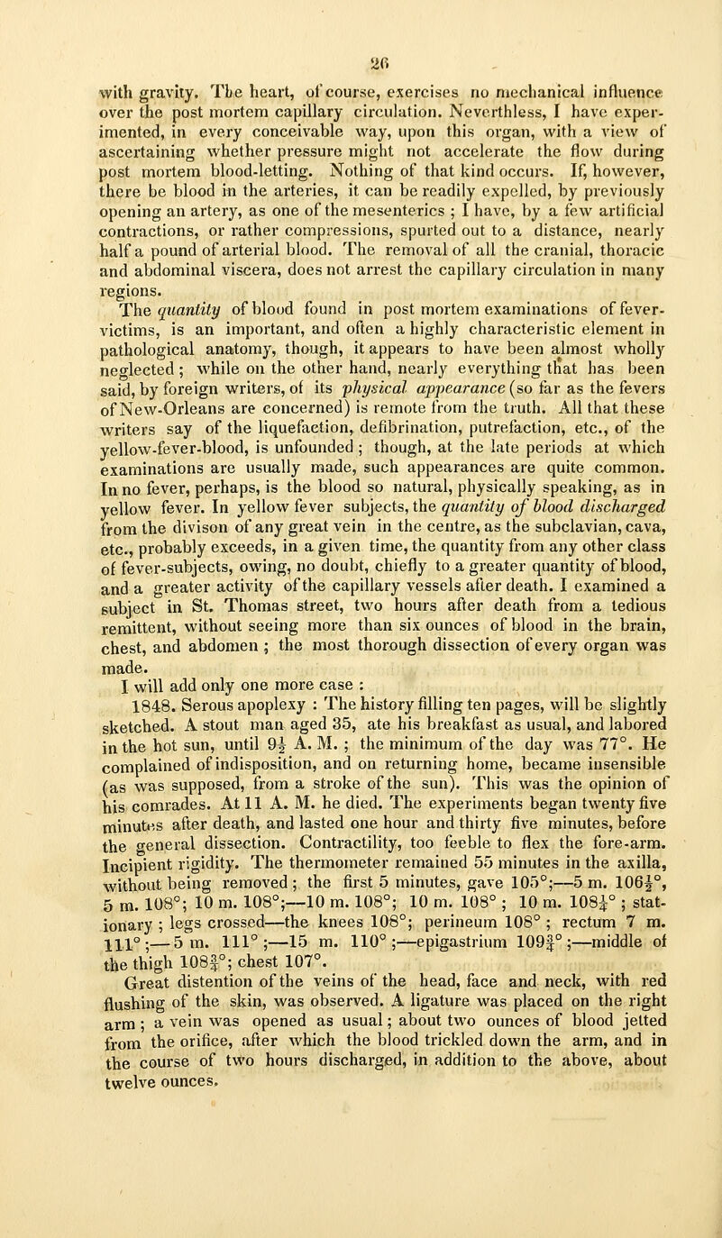with gravity. The heart, of course, exercises no ruechanical influence over the post mortem capillary circulation. Neverthless, I have exper- imented, in every conceivable way, upon this organ, with a view of ascertaining whether pressure might not accelerate the flow during post mortem blood-letting. Nothing of that kind occurs. If, however, there be blood in the arteries, it can be readily expelled, by previously opening an artery, as one of the mesenteries ; I have, by a few artificial contractions, or rather compressions, spurted out to a distance, nearly half a pound of arterial blood. The removal of all the cranial, thoracic and abdominal viscera, does not arrest the capillary circulation in many regions. The quantity of blood found in post mortem examinations of fever- victims, is an important, and often a highly characteristic element in pathological anatomy, though, it appears to have been almost wholl}'' neglected; while on the other hand, nearly everything that has been said, by foreign writers, of its physical appearance (so far as the fevers of New-Orleans are concerned) is remote from the tiuth. All that these writers say of the liquefaction, defibrination, putrefaction, etc., of the yellow-fever-blood, is unfounded; though, at the late periods at which examinations are usually made, such appearances are quite common. In no fever, perhaps, is the blood so natural, physically speaking, as in yellow fever. In yellow fever subjects, the quantity of blood discharged from the divison of any great vein in the centre, as the subclavian, cava, etc., probably exceeds, in a given time, the quantity from any other class of fever-subjects, owing, no doubt, chiefly to a greater quantity of blood, and a greater activity of the capillary vessels after death. I examined a subject in St. Thomas street, two hours after death from a tedious remittent, without seeing more than six ounces of blood in the brain, chest, and abdomen ; the most thorough dissection of every organ was made. I will add only one more case : 1848. Serous apoplexy : The history filling ten pages, will be slightly sketched. A stout man aged 35, ate his breakfast as usual, and labored in the hot sun, until 9^ A. M. ; the minimum of the day was 77°. He complained of indisposition, and on returning home, became insensible (as was supposed, from a stroke of the sun). This was the opinion of his comrades. At 11 A. M. he died. The experiments began twenty five minutes after death, and lasted one hour and thirty five minutes, before the general dissection. Contractility, too feeble to flex the fore-arm. Incipient rigidity. The thermometer remained 55 minutes in the axilla, without being removed; the first 5 minutes, gave 105°;—5 m. 106^°, 5 m. 108; 10 m. 108°;—10 m. 108°; 10 m. 108° ; 10 m. 108^° ; stat- ionary ; legs crossed—the knees 108°; perineum 108° ; rectum 7 m. 111°;—5 m. 111°;—15 m. 110°;—epigastrium 109f ° ;—middle of the thigh 108|°; chest 107°. Great distention of the veins of the head, face and neck, with red flushing of the skin, was observed. A ligature was placed on the right arm; a vein was opened as usual; about two ounces of blood jetted from the orifice, after which the blood trickled down the arm, and in the course of two hours discharged, in addition to the above, about twelve ounces.