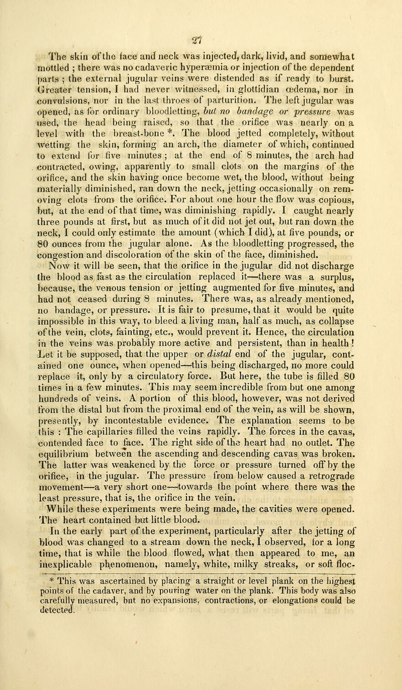 2t The skill of the face and neck was injectecf, dark, livid, and somewhat mottled ; there was no cadaveric hyperasmia or injection of the dependent parts ; the external jugular veins were distended as if ready to burst. Greater tension, I had never witnessed, in glottidian asdema, nor in convulsions, nor in the last throes of parturition. The left jugular was opened, as for ordinary bloodletting, hui no bandage or pressure was used, the head being raised, so that the orifice was nearly on a level with the breast-bone *. The blood jetted completely, without wetting, the skin, forming an arch, the diameter of which, continued to extend for five minutes ; at the end of 8 minutes, the arch had contracted, owing, apparently to small clots on the margins of the orifice, and the skin having once become wet, the blood, without being materially diminished, ran down the neck, jetting occasionally on rem- oving clots from the orifice. For about one hour the flow was copious, but, at the end of that time, was diminishing rapidly. I caught nearly three pounds at fi;rst, but as much of it did not jet out, but ran down the neck, I could only estimate the amount (which I did), at five pounds, or 80 ounces from the jugular alone. As the bloodletting progressed, the congestion and discoloration of the skin of the face, diminished. Now it will be seen, that the orifice in the jugular did not discharge the blood as fast as- the circulation replaced it—there was a surplus, because, the venous tension or jetting augmented for five minutes, and had not ceased during 8 minutes. There was, as already mentioned, no bandage, or pressure. It is fair to presume, that it would be quite impossible in this way, to bleed a living man, half as much, as collapse of the vein, clots, fainting, etc., would prevent it. Hence, the circulation in the veins was probably more active and persistent, than in health ! Let it be supposed, that the upper or distal end of the jugular, cont- ained one ounce, when opened-—this being discharged, no more could replace it, only by a circulatory force. But here, the tube is filled 80 times in a few minutes. This may seem incredible from but one among hundreds of veins. A portion of this blood, however, was not derived from the distal but from the proximal end of the vein, as will be shown, presently, by incontestable evidence. The explanation seems to be this : The capillaries filled the veins rapidly. The forces in the cavas, contended face to face. The right side of the heart had no outlet. The equilibrium between the ascending and descending cavas was broken. The latter was weakened by the force or pressure turned off by the orifice, in the jugular. The pressure from below caused a retrograde movement—a very short one—towards the point where there was the least pressure, that is, the orifice in the vein. While these experiments were being made, the cavities were opened. The heart contained but little blood. In the early part of the experiment, particularly after the jetting of blood was changed to a stream down the neck, I observed, for a long time, that is while the blood flowed, what then appeared to me, an inexplicable ph,enomenon, namely, white, milky streaks, or soft floc- * This was ascertained by placing a straight or level plank on the highest points of the cadaver, and by pouring water on the plank. This body was also carefully measured, but no expansions, contractions, or elongations could be detected.